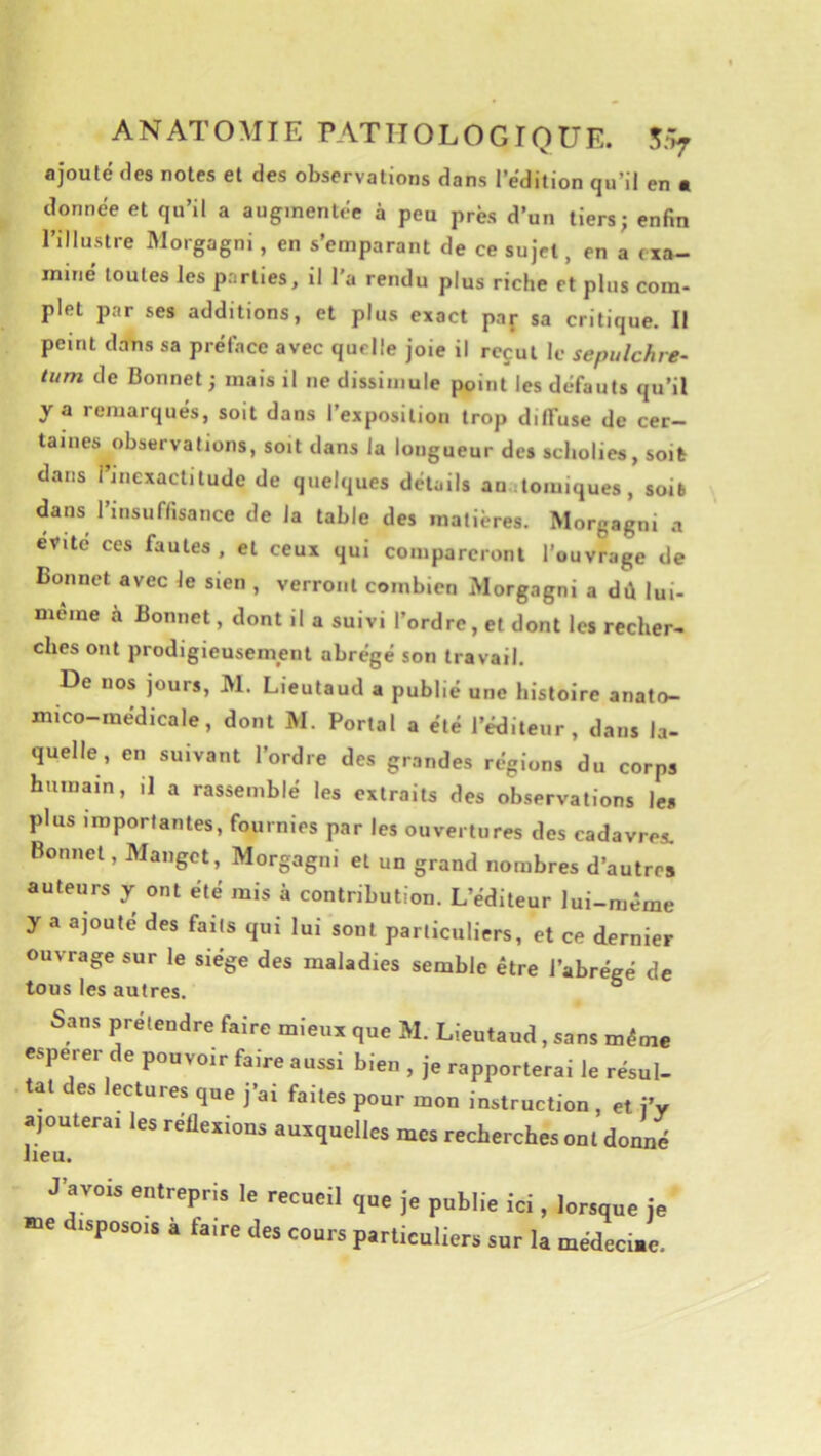ANATOMIE PATHOLOGIQUE. ajouté des notes et des observations dans l’édition qu’il en • donnée et qu’il a augmentée à peu près d’un tiers; enfin l’illustre Morgagni, en s’emparant de ce sujet, en a exa- miné toutes les parties, il l'a rendu plus riche et plus com- plet par ses additions, et plus exact paj- sa critique. Il peint dans sa préface avec quelle joie il reçut le sepulchre- lum de Bonnet; mais il ne dissimule point les defauts qu’il y a remarqués, soit dans l’exposition trop diffuse de cer- taines observations, soit dans la longueur des scholies, soit dans l’inexactitude de quelques détails anatomiques, soit dans l’insuffisance de la table des matières. Morgagni a évité ces fautes, et ceux qui compareront l’ouvrage de Bonnet avec le sien , verront combien Morgagni a dû lui- même à Bonnet, dont il a suivi l’ordre, et dont les recher- ches ont prodigieusement abrégé son travail. De nos jours, M. Lieutaud a publié une histoire anato- mico-médicale, dont M. Portai a été l’éditeur, dans la- quelle, en suivant l’ordre des grandes régions du corps humain, il a rassemblé les extraits des observations les plus importantes, fournies par les ouvertures des cadavres. Bonnet, Manget, Morgagni et un grand nombres d’autres auteurs y ont été mis à contribution. L’éditeur lui-même y a ajouté des faits qui lui sont particuliers, et ce dernier ouvrage sur le siège des maladies semble être l’abrégé de tous les autres. ° Sans prétendre faire mieux que M. Lieutaud, sans même esperer de pouvoir faire aussi bien , je rapporterai le résul- tat des lectures que j’ai faites pour mon instruction , et l’y ajouterai les réflexions auxquelles mes recherches ont donné lieu. J’avois entrepris le recueil que je public ici, lorsque je rue drsposo.8 a faire des cours particuliers sur la médeciae.