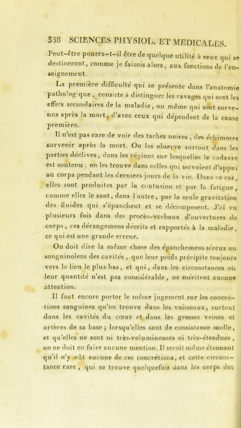 Peut-être pourra-t-il être de quelque utililé à ceux qui destineront, comme je faisois alors, aux fonctions de l’en- seignement. La première difficulté qui se présente dans l’anatomie patho.og que , consiste à distinguer les ravages qui sont les effels secondaires de la maladie, ou même qui sont surve- nus après la mort, d’avec ceux qui dépendent de la cause première. Il n’est pas rare de voir des taches noires , des échimoses survenir après la mort. On les observe surtout, dans les parties déclives, dans les régions sur lesquelles le cadavre est soutenu ■ on les trouve dans celles qui servoient d’appui au corps pendant les derniers jours de la vie. Dans ce cas, elles sont produites par la contusion et par la fatigue, comme elles le sont, dans 1 autre, par la seule gravitation des fluides qui s’épanchent et se décomposent. J’ai vu plusieurs fois dans des proces-verbaux d’ouvertures de corps, ces dérangeinens décrits et rapportés à la maladie, ce qui est une grande erreur. On doit dire la même chose des épanchemens séreux ou sanguinolens des cavités , que leur poids précipite toujours vers le lieu le plus bas, et qui, dans les circonstances où leur quantité n’est pas considérable, ne méritent aucune attention. Il faut encore porter le même jugement sur les concré- tions sanguines qu’on trouve dans les vaisseaux, surtout dans les cavités du cœur et dans les grosses veines et artères de sa base; lorsqu’elles sont de consistance molle, et qu’elles ne sont ni très-volumineuses ni très-étendues , on ne doit en faire aucune mention. Il scroit même étonnant qu’il n’y eût aucune de ces concrétions, et celle circons- tance rare , qui se trouve quelquefois dans les corps des
