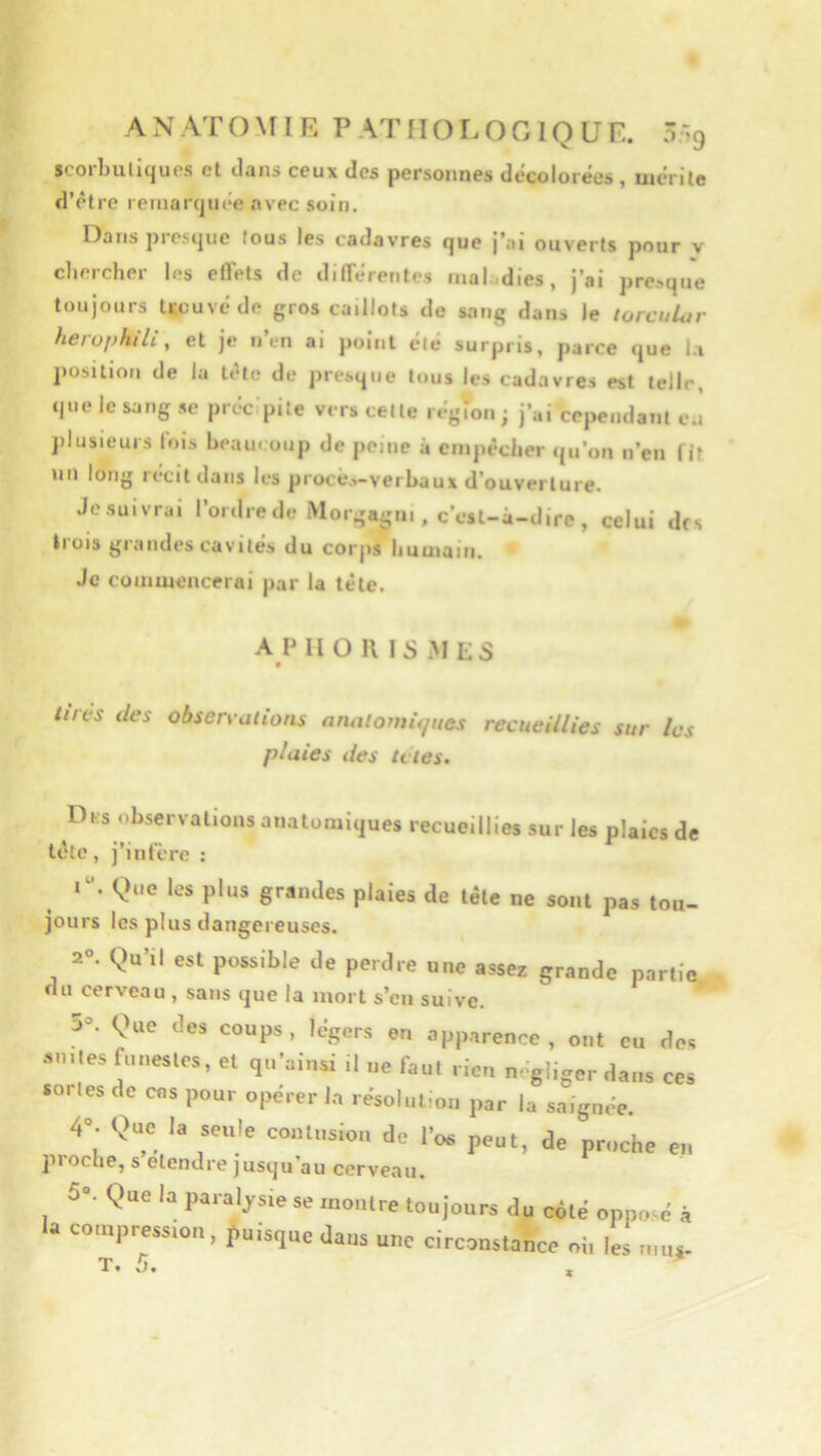 seorbuliqucs et dans ceux des personnes décolorées, mérite d’être remarcjuée avec soin. Dans piesijiie tous les cadavres que j’ai ouverts pour v chercher les effets de diflerentes mal.dies, j’ai p^e^q^le toujours tuüuvé de gros caillots de sang dans le torcular herophili, et je n en ai point été surpris, parce que la position de la tête de presque tous les cadavres est telle, que le sang se précipite vers cette région ; j’ai cependant ca plusieurs fois beaucoup de peine à empêcher qu’on n’en fit nn long récit dans les procè.,-verbaux d’ouverture. Jesuivrai l’ordre de Morgagm , c’est-â-dire, celui des trois grandes cavités du corjis humain. Je commencerai par la tête. A P II O 11 IS MES w tirés des observations analomii/iies recueillies sur les plaies des U tes. Dks observations anatomiques recueillies sur les plaies de tête, j’infère : I. Que les plus grandes plaies de tête ne sont pas tou- jours les plus dangereuses. 2°. Qu’il est possible de perdre une assez grande partie du cerveau , sans que la mort s’en suive. 3. <^1ue des coups, Mgers en apparence, ont eu des an,les funestes, et qn'ainsi il „e faut rien négliger dans ces sortes de ens pour opérer In résoluliou par la saignée. 4. Que la seule coiUusiou de l’os peut, de proche en pioche, S etendre jusqu au cerveau. 5e Que la pa.al^sie se montre tou jours du coté oppo>é à lu coiupression. puisque dans une circonstance ni, les ,„u^ T. 5.