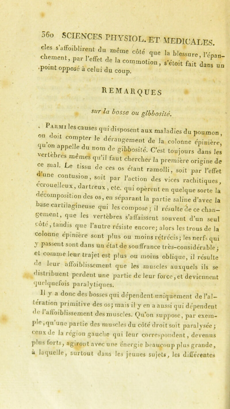 cfe srfo.blirent du mi'me côlo que la blessure l’ému chement, par l’cffpf flp K • “re,lepan- ,11 cUet de la commotion, s’étoit fait dans un .point oppose a celui du coup. Rem AiiQUEs sur la bosse ou gibbosité. ■ I'arm. les causes qui disposent aux maladies du poumon. uu’on°? “'’j''' ‘‘='=''SRment de la colonne épinière, SU on appelle du nom de gibbosilé. C’est toujours dans lei lebres memes qu’il fau t chercher la première origine de en n,al. Le t.ssu de ces os élaut ramolli, soit par l’effet e contusion, soit par l’action des vices rachitiques, ccrouelleux, dartreux , etc. qui opèrent en quelque sorte la ecompoMtion des os, en séparant la partie saline d’avec la ase carhlag^ineuse qui les compose ; il résulte âe ce chan- gement, que les vertèbres s’affaissent souvent d’un seul cote, tandis que l’autre résiste encore; alors les trous de la colonne épinière sont plus ou moins rétrécis; les nerfs qui y passent sont dans un état de souffrance très-considérable; et comme leur trajet est plus ou moins oblique, il résulte de leur affoiblissement que les muscles auxquels ils se distribuent perdent une partie de leur force,et deviennent quehjuefois paralytiques. Il y a donc des bosses qui dépendent uniquement de l’ai— teration primitive des os; mais il y on a aussi qui dépendent de I afloiblissement des muscles. Qu’on suppose, par exem- plo,qu’une partie des muscles du côté droit soit paralysée; ceux de la région gauche qui leur correspondent, devenus plus forts, agiront avec une énergie beaucoup plus grande, i laquelle, surtout dans les jeunes sujets, les différentes