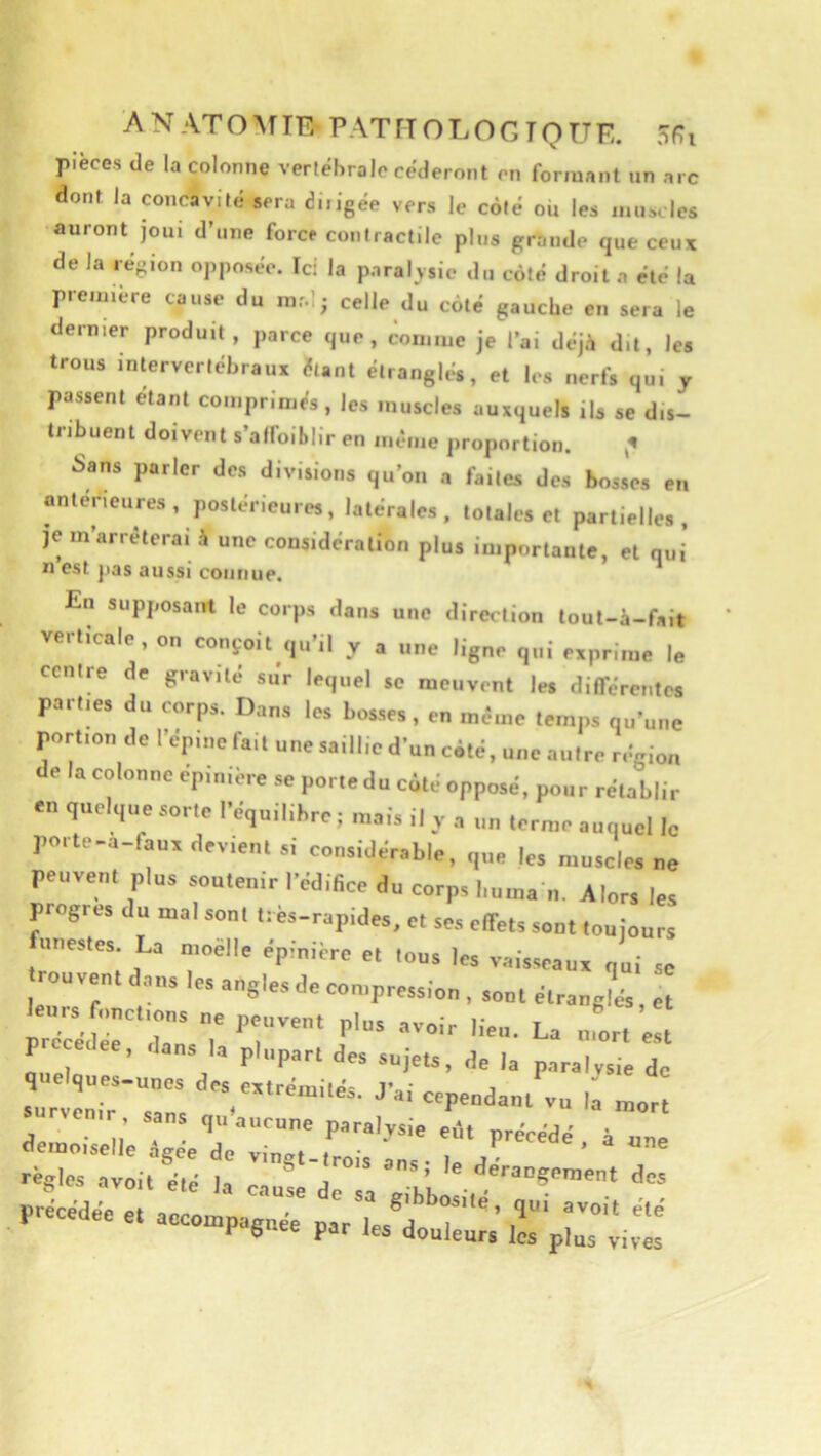 A N AT O TE- PAT TT O L O G T O ü E. 5f?i pièces (le la colonne vertébrale céderont en formant un arc dont la concavité sera di.igée vers le côté où les muscles auront joui d’une forer contractile plus grande que ceux de la région opposée. Ici la paralysie du côté droit a été la première cause du mal; celle du côté gauche en sera le dernier produit, parce que, <:omme je l’ai déjà dit, les trous intervertébraux étant étranglés, et les nerfs qui j passent étant comprimés , les muscles auxquels ils se dis- tribuent doivent s’afloiblir en meme proportion. ^ Sans parler des divisions qu’on a faites des bosses en antérieures, postérieures, latérales, totales et partielles, je m’arrêterai à une considération plus importante, et qui n est pas aussi connue. * En supi,osant le corps <lans une direction lout-4-falt verticale , on conçoit ,|,.’il y a une ligue qui eapritue le centre de gravité su'r lequel se meuvent les diirérentes partie, du corps. Dan, les bos.ses, en même temps qu’une portion de l’épine fait une saillie d’un coté, une autre région e la colonne epinière se portedu coté opposé, pour rétablir en quoique sorte l’équilibre ; mais il y a un ternie auquel le porte-a-fana devient si considérable, que les muscles ne peuvent plus soutettir l’édifice du corps bntna il. Alors les progrès du mal sont très-rapides, et ses clfets sont toujours unestes La nioèlle épinière et tons les vaisseaux qui se rouven. dans les angles de compression , sont étrangL, et P , ans la plupart des sujets, de la paralysie de quelques-unes des extrémités. J’ai cependant vu if mor survenir, sans qu'aucune paralysie eilt nré demoiselle figée de ving.-frois Z règles avoit été li j . ’ ^ *^eraDgeinent des précédée et accompagné paVLé^r‘’ Pdgnee par les douleurs les plus vives