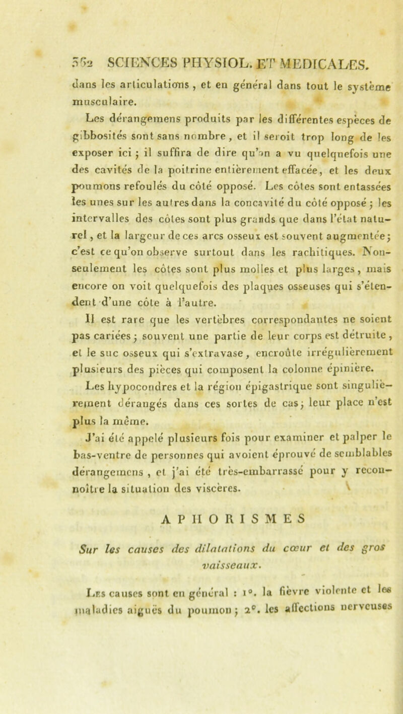 dans les arliculatioms , et en general dans tout le système musculaire. ‘ Les de'rangeinens produits par les différentes espèces de gibbosités sont sans nombre, et il seioit trop long de les exposer ici j il suffira de dire qu’an a vu quelquefois une des cavités de la poitrine entièrement effacée, et les deux poumons refoulés du côté opposé. Les côtes sont entassées les unes sur les autres dans la conc.ivité du côté opposé ; les intervalles des côtes sont plus grands que dans l’état natu- rel , et la largeur de ces arcs osseux est souvent augmentée; c’est ce qu’on observe surtout dans les rachitiques. Non- seulement les côtes sont plus molles et plus larges, mais encore on voit quelquefois des plaques osseuses qui s’éten- dent d’une côte à l’autre. II est rare que les vertèbres correspondantes ne soient pas cariées; souvent une partie de leur corps est détruite, et le suc osseux c|ui s’extravase, encroûte irrégulièrement plusieurs des pièces qui composent la colonne épinière. Les hjpocoridres et la région épigastrique sont singulie- rejnent dérangés dans ces sortes de cas; leur place n’est plus la même. J’ai été appelé plusieurs fois pour examiner et palper le bas-ventre de personnes qui avoient éprouvé de semblables dérangemens , et j’ai été très-embarrassé pour y recou- noîtie la situation des viscères. ' APHORISMES Sur les causes des dilatations du cœur et des gros vaisseaux. Les causes sont en général : i®. la fièvre violente et les inaladies aiguës du poumon; 2®. les affections nerveuses