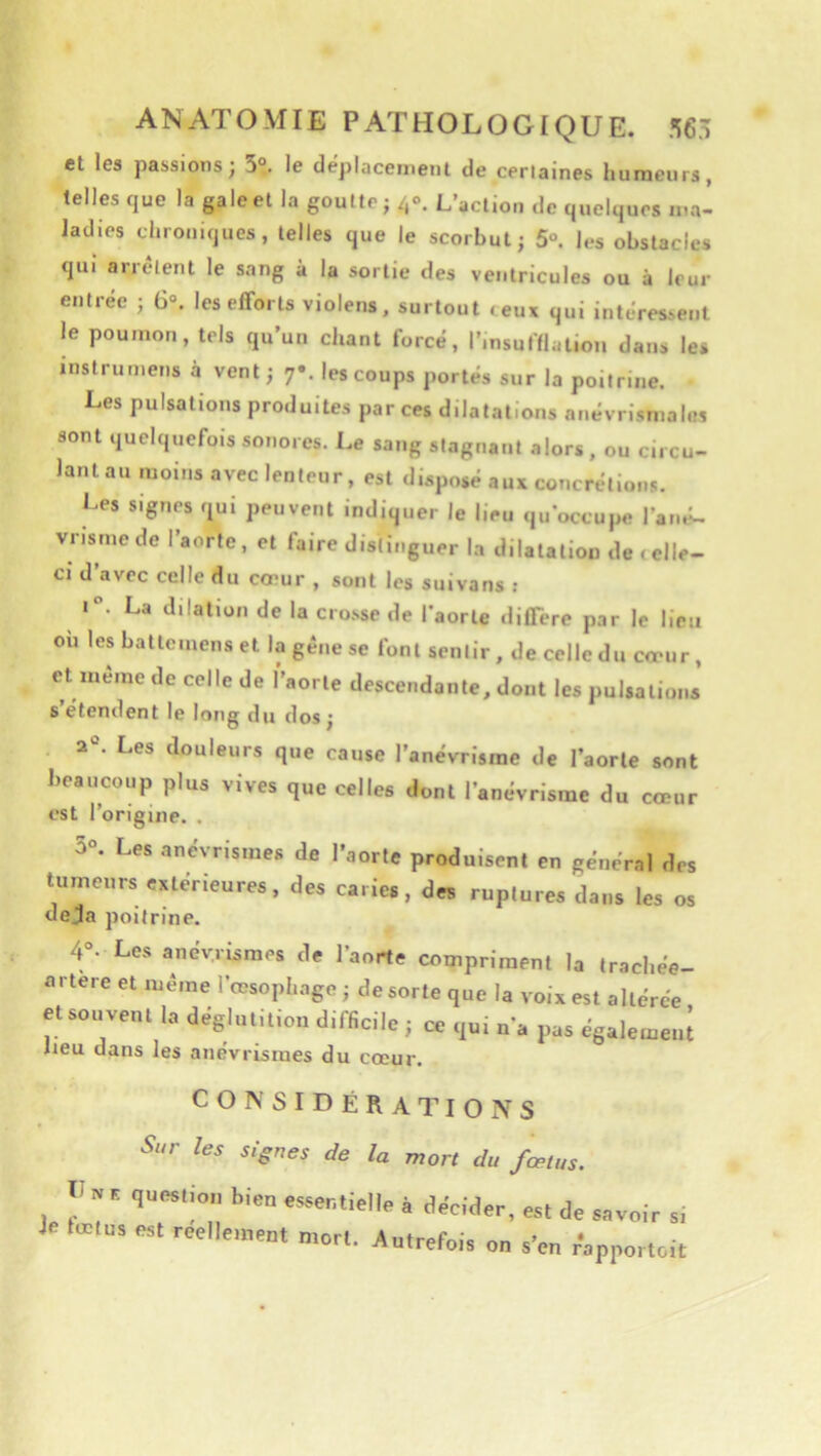 et les passions; 3°. le déplacement de cerlaines humeurs, telles que la gale et la goutte; 40. L’action de quelques ma- ladies chroniques, telles que le scorbut; 5“. les obstacles qui arrêtent le sang à la sortie des ventricules ou à leur entrée ; 6°. les efforts violens, surtout ceux qui intéressent le poumon, tels qu’un chant forcé, l’insufflation dans les inslrumens à vent; 7». les coups portés sur la poitrine. Les pulsations produites par ces dilatations anévrismahis sont quelquefois sonores. Le sang stagnant alors, ou circu- lant au moins avec lenteur, est disposé aux concrétions. Les signes qui peuvent indiquer le lieu qu’occupe Fané- vrisme de l’aorte, et faire distinguer la dilatation de tclle- ci d’avec celle du coeur , sont les suivans ; 1. La dilation de la crosse de l'aorte diffère par le lieu ou les battemens et la gêne se font sentir , de celle du cmur, et meme de colle de l’aorte descendante, dont les pulsations s etendent le long du dos ; 2°. Les douleurs que cause l’anévrisme de l’aorte sont beaucoup plus vives que celles dont l’anévrisme du cœur est l’origine. . 3“. Les anevnsmes de l'aorle produisent en géne'rel des luroeurs extérieures, des caries, des ruptures dans les os déjà poitrine. 4°. Les anévrismes de l’aorte compriment la trachée- artere et même l’œsophage ; de sorte que la voix est altérée et souvent la déglutition difficile ; ce qui n’a pas égalemen; lieu dans les anévrismes du cœur. CONSIDÉRATIONS Sur les signes de la mort du fœtus. r » . question bien essentielle é décider, est de savoir si Je lœtu, est réellement mon. Autrefois on s'en r-apportoit