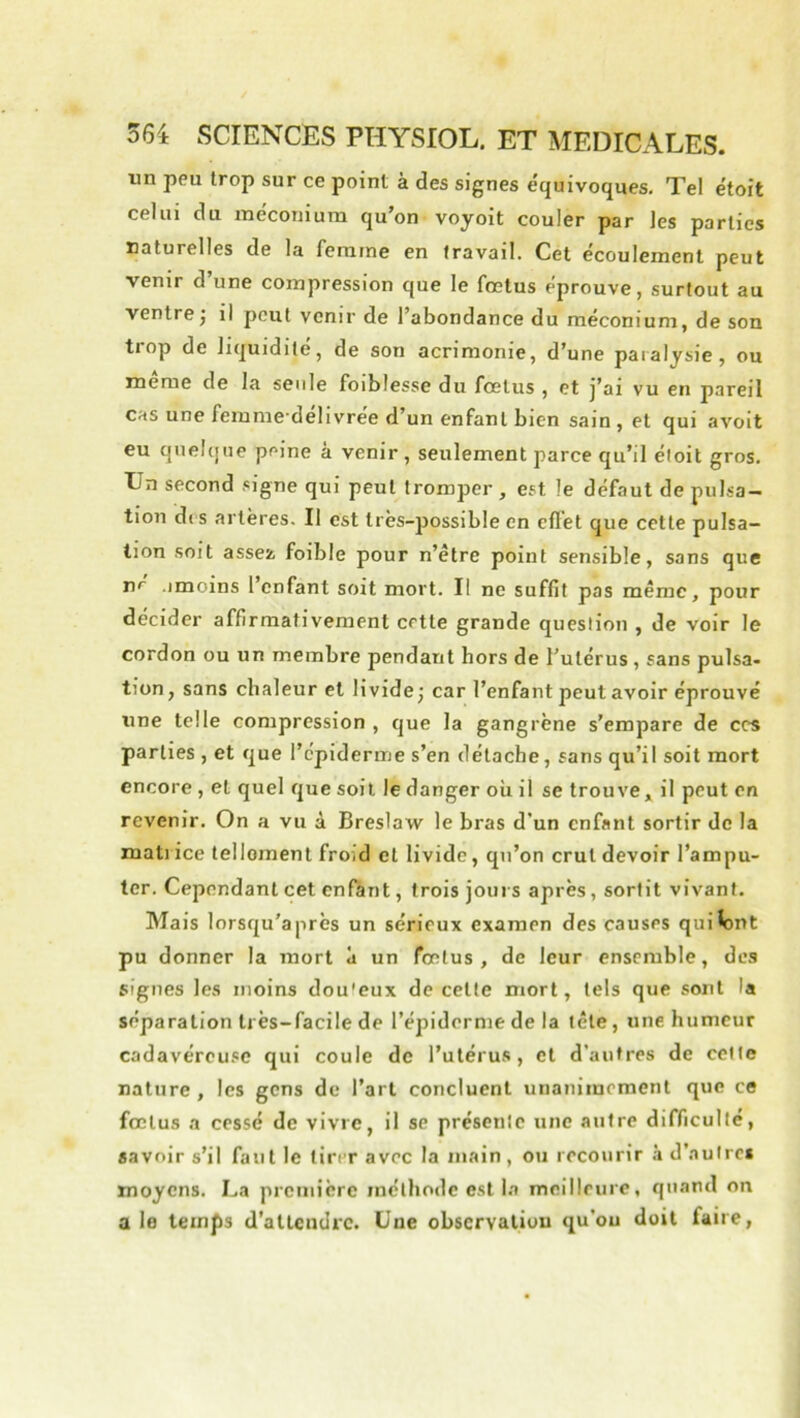 un peu trop sur ce point à des signes équivoques. Tel étoit celui du méconium qu’on voyoit couler par les parties naturelles de la femme en travail. Cet écoulement peut venir d’une compression que le fœtus éprouve, surtout au ventre J il peut venir de l’abondance du méconium, de son trop de liquidité, de son acrimonie, d’une paralysie, ou meme de la seule foiblesse du fœtus , et j’ai vu en pareil cas une femme'delivree d’un enfant bien sain , et qui avoit eu quebjtie peine à venir, seulement parce qu’il étoit gros. Un second signe qui peut tromper , est le défaut de pulsa- tion di s artères. Il est très-possible en cflet que cette pulsa- tion soit assez, foible pour n’être point sensible, sans que ne .imoins l’enfant soit mort. Il ne suffit pas même, pour décider affirmativement cette grande question , de voir le cordon ou un membre pendant hors de l’utérus, sans pulsa- tion, sans chaleur et livide^ car l’enfant peut avoir éprouvé une telle compression , que la gangrène s'empare de ces parties , et que l’épiderme s’en détache, sans qu’il soit mort encore , et quel que soit le danger où il se trouve, il peut en revenir. On a vu à Breslaw le bras d’un enfant sortir de la mati ice telloment froid et livide, qu’on crut devoir l’ampu- ter. Cependant cet enRmt, trois jours après, sortit vivant. Mais lorsqu’à près un sérieux examen des causes quiV)nt pu donner la mort à un fœtus, de leur ensemble, des signes les moins dou'eux de cette mort, tels que sont la séparation très-facile de l’épiderme de la tête, une humeur cadavéreuse qui coule de l’utéru.s, cl d’autres de cette nature , les gens de l’art concluent unanimement que ce fœtus a cessé de vivre, il se présente une autre difficulté, savoir s’il faut le tirer avec la main, ou recourir à d’autres moyens. La prcniicre méthode est I.a meilleure, quand on a le temps d’attendre. Une obscrvaliou qu’ou doit faire,