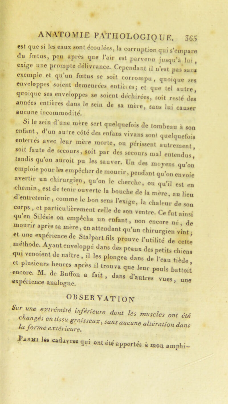 est que si les eaux sont écoulées, la corruption qui s’empare du fœtus, peu apres que l’air est parvenu jusqu’à lui exige une prompte délivrance. Cependant il n’est pas sani exemple et qu’un fœtus se soit corrompu , quoique ses enveloppes soient demeurées entié.es; et que tel autre quoique ses enveloppes se soient déchirées, soit resté des «nuées entières dans le sein de sa mère, sans lui causer aucune incoinmodilé. SI le sein dune mère sert quelquefol. Je lorabenu i .on enfant, d un nuire coté des enfans vivans sont ouelquefoi. enterre, avec leur mère morte, ou périment eutrement, suit faute de secours, .oit par des secours mal eiilenJu, tandis qu'on auroit pu le. sauver. Un des moyens ou'ou’ emploie pour les empêcher de mourir, pendant uu'on envoie avertir un chirurgien, qu'on le cherche, ou qu'il est en chemin, est de tenir ouverte la bouche de la mère, au lieu <1 entretenir , comme le bon sens l'exige, la chaleur de son corps, et particulièrement celle de son ventre. Ce fut ainsi qiicn Silesm on empêcha un enfant, non encore né de mourir apres sa m re, en attendant qu'un chirurgien v nt et ne expérience de Stalpartlils prouve l'utilite^e celti méthode. Ayant enveloppé dans des peaux des petits chiens qui venoient de naître, il les plongea dans de l'eau tiède encore. M. de BulTon a fait , dans d'autres vues une «xpenence analogue. ’ OI3SER VATION Sic une e«reW,d i„/e„eure rfon, fe. „,„c/er on, faa«i la. cadavre, qui ont été apporté, à mon amphi-