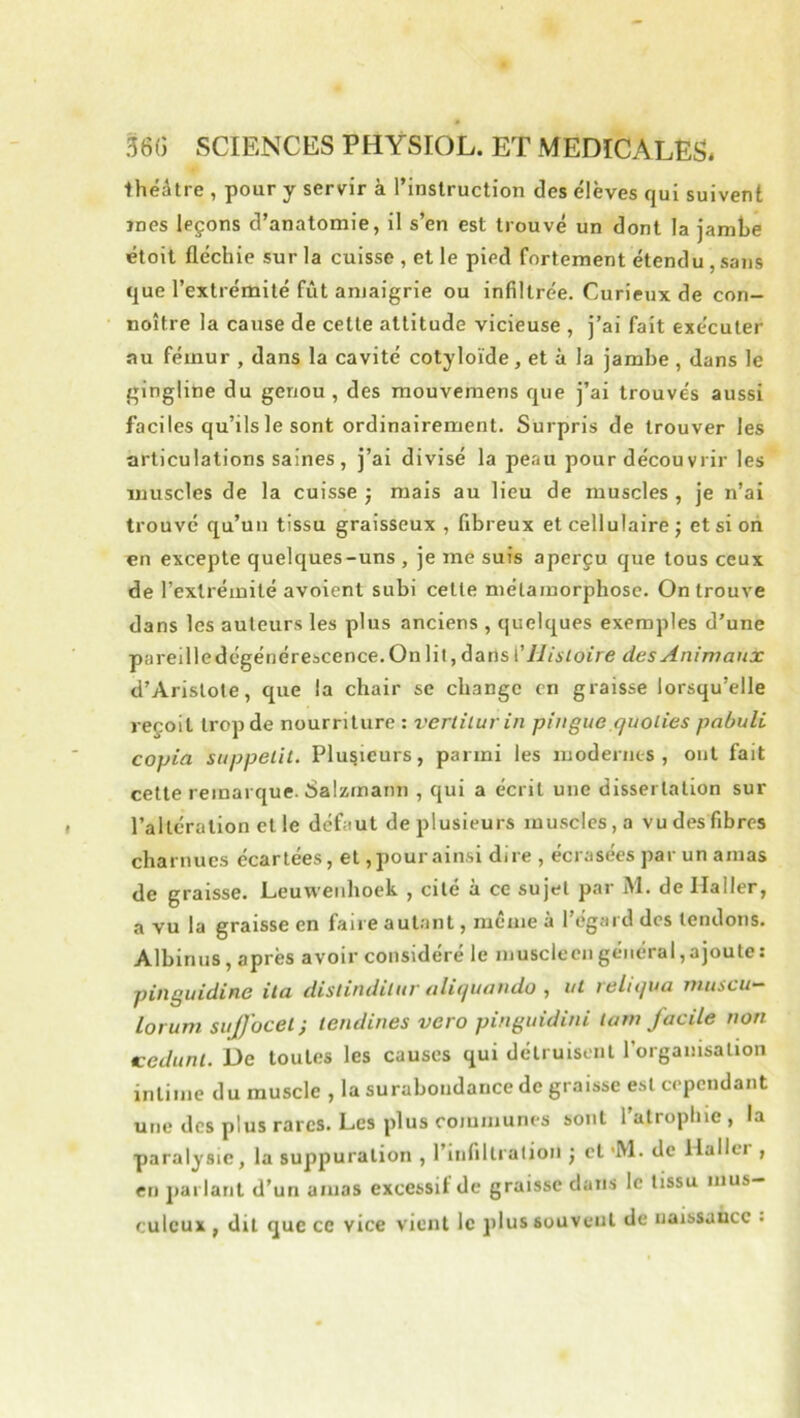 ihéâtre , pour y servir à rinslruction des élèves qui suivent mes leçons d’anatomie, il s’en est trouvé un dont la jambe étoit fléchie sur la cuisse , et le pied fortement étendu , sans que l’extrémité fût amaigrie ou infiltrée. Curieux de con- noître la cause de cette attitude vicieuse , j’ai fait exécuter au fémur , dans la cavité cotyloïde, et à la jambe , dans le gingline du genou, des raouvemens que j’ai trouvés aussi faciles qu’ils le sont ordinairement. Surpris de trouver les articulations saines , j’ai divisé la peau pour décou vrir les muscles de la cuisse j mais au lieu de muscles , je n’ai trouvé qu’un tissu graisseux , fibreux et cellulaire j et si oh en excepte quelques-uns , je me suis aperçu que tous ceux de l’extrémité avoient subi cette métamorphose. On trouve dans les auteurs les plus anciens , quelques exemples d’une pareille dégénérescence. On lit, dans llisloire des Animaux d’Aristote, que la chair se change on graisse lorsqu’elle reçoit trop de nourriture : vertilurin pingue quolies pabuli copia suppelit. Plusieurs, parmi les modernes, ont fait cette remarque. 8alzmann , qui a écrit une dissertation sur l’altération et le défaut de plusieurs muscles, a vu des fibres charnues écartées, et, pour ainsi dire , écrasées par un amas de graisse. Leuwenhoek , cité à ce sujet par M. de Ilaller, a vu la graisse en faire autant, même à l’égard dos tendons. Albinus, après avoir considéré le musclecn général,ajoute: pinguidine ila distindiluv aliquoudo , ni reltqua niiiscu— lorum sujfocel', tendines vero pinguidtni ïam jacile non Kedunl. De toutes les causes qui détruisent l’organisation intime du muscle , la surabondance de graisse est cependant une des plus rares. Les plus communes sont l’atrophie , la paralysie, la suppuration , l’infillralion j et 'M. de llallci , en parlant d’un amas excessif de graisse dans le tissu mus- culeux , dit que ce vice vient le jilus souvent de naissance .