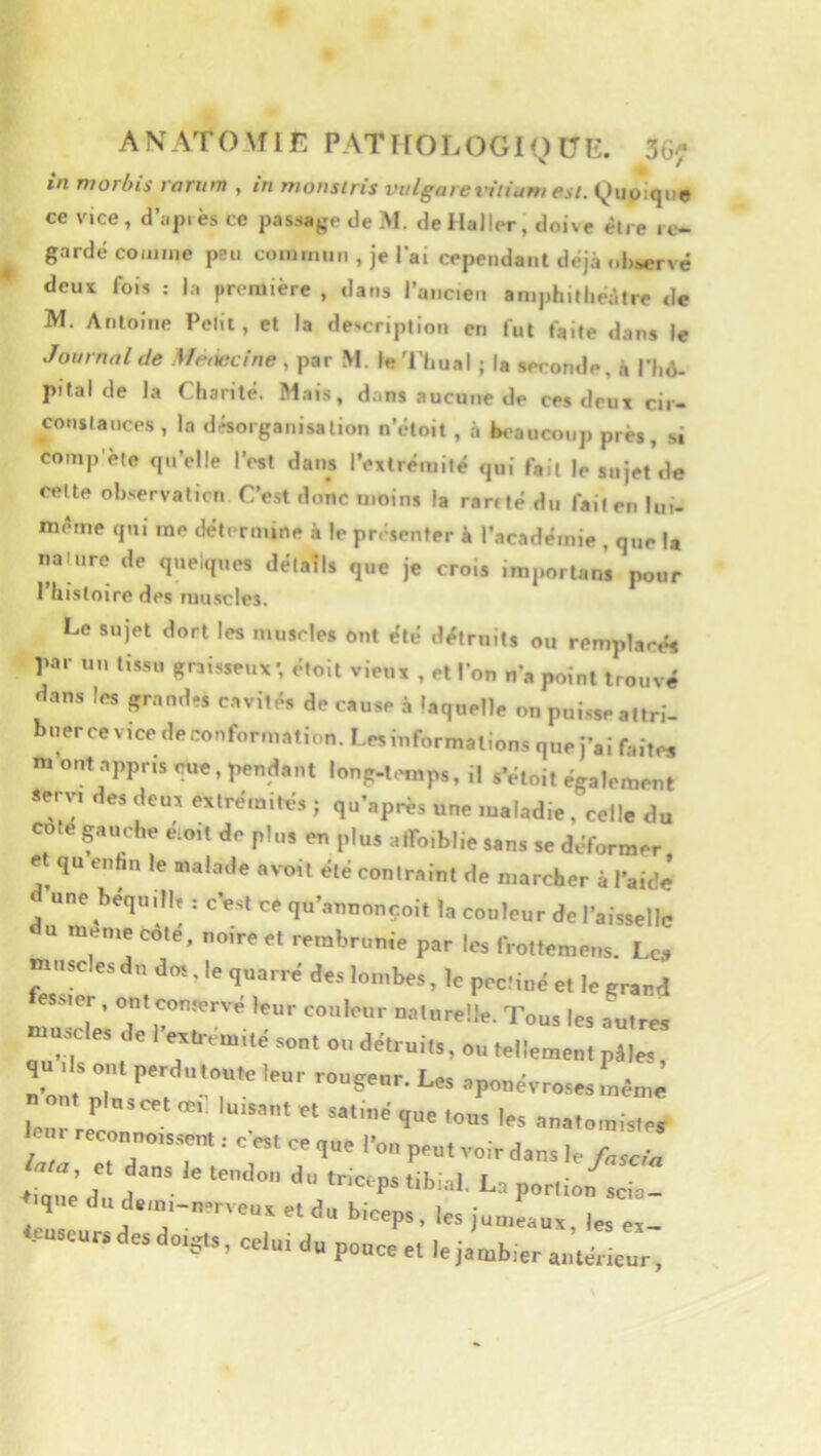 in morbis rarum , in monslris viilgarel'ilium est. Quoique ce vice , d’api es ce passage de M. de Haller; doive être re- gardé comme peu commun , je l’ai cependant déjà observé deux fois ; la première , dans l’ancien aniphitliéàtre de M. Antoine Pelii, et la description en fut faite dans le Journal de Meœcine M. leThual ; la seconde, à l’Iiô- pilal de la Charité. Mais, dans aucune de ces deux cii- conslances , la désorganisation n’étoit , à bs'aucoup près, si comp'ète qu’elle l’est dans l’exlrémilé qui fait le sujet de celte observation C’est donc moins la rarrté du fait en lui- méme qui me détermine à le présenter à l’académie , q«e la itahire de quelques détails que je crois iraportans pour I histoire des muscles. Le sujet dort les muscles ont été détruits ou remplacés biceps, les jumeaux, les ex- u pouce et le jambier antérieur.