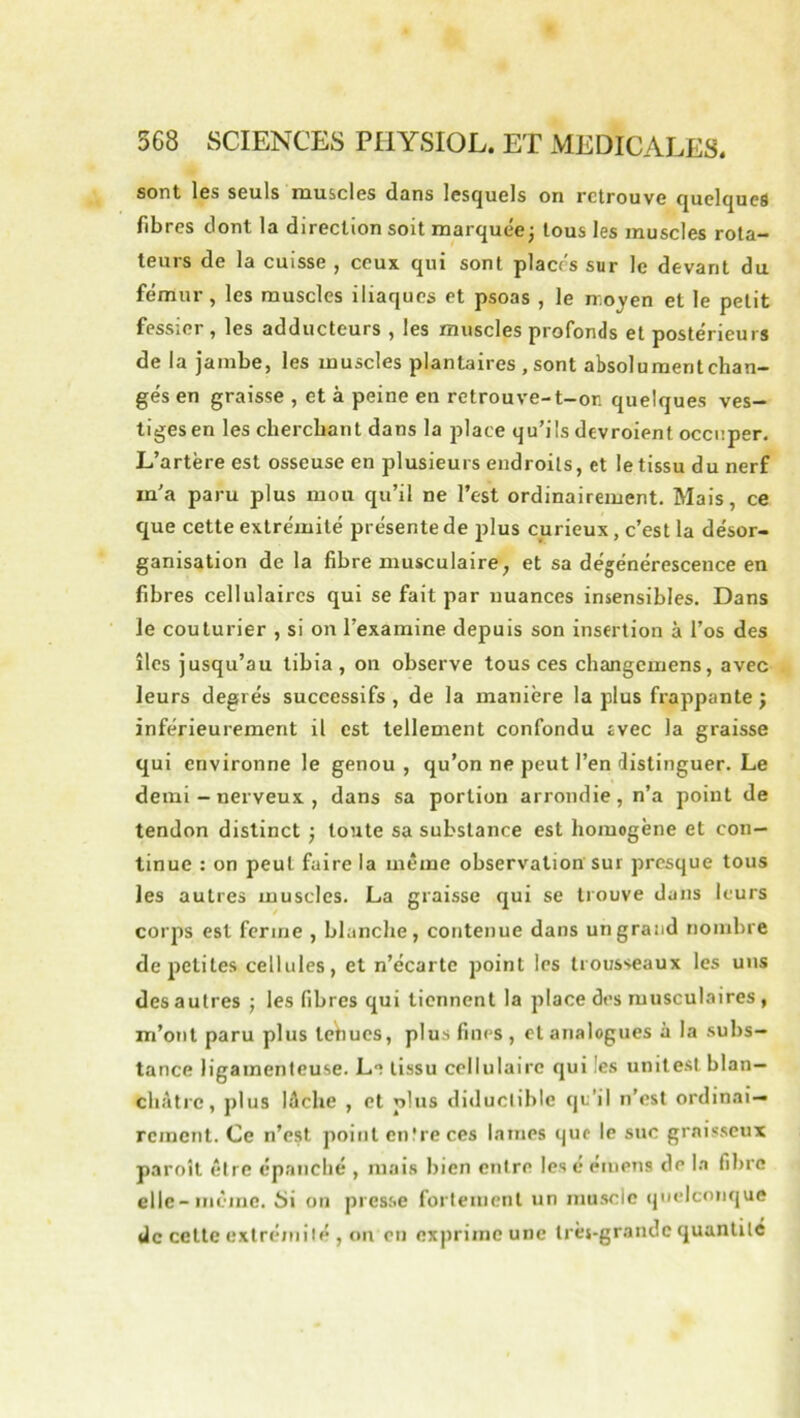 sont les seuls muscles dans lesquels on retrouve quelques fibres dont la direction soit marquée; tous les muscles rota- teurs de la cuisse , ceux qui sont placés sur le devant du fémur, les muscles iliaques et psoas , le n-.oyen et le petit fessier , les adducteurs , les muscles profonds et postérieurs de la jambe, les muscles plantaires , sont absolu ment chan- gés en graisse , et à peine en retrouve-t-on quelques ves- tiges en les cherchant dans la place qu’ils devroient occuper. L’artère est osseuse en plusieurs endroits, et le tissu du nerf m'a paru plus mou qu’il ne l’est ordinairement. Mais, ce que cette extrémité présente de plus curieux, c’est la désor- ganisation de la fibre musculaire, et sa dégénérescence en fibres cellulaires qui se fait par nuances insensibles. Dans le couturier , si on l’examine depuis son insertion à l’os des îles jusqu’au tibia, on observe tous ces changemens, avec leurs degrés successifs , de la manière la plus frappante ; inférieurement il est tellement confondu evec la graisse qui environne le genou, qu’on ne peut l’en distinguer. Le demi - nerveux , dans sa portion arrondie, n’a point de tendon distinct ; toute sa substance est homogène et con- tinue : on peut faire la même observation sur presque tous les autres muscles. La graisse qui se trouve dans leurs corps est ferme , blanche, contenue dans un grand nombre de petites cellules, et n’écarte point les trousseaux les uns des autres ; les fibres qui tiennent la place des musculaires , m’ont paru plus lehucs, plus fines , et analogues à la subs- tance ligamenteuse. Le tissu cellulaire qui les unite.sl blan- châtre, plus lèche , et plus diduclible qu’il n’est ordinai- rement. Ce n’est point entre ces lames que le suc graisseux paroît être épanché , mais bien entre lésé émens de la fibre elle-même, üi on presse fortement un muscle ipielconque de cette extrémité , on en exprime une Irèj-grandc quantité