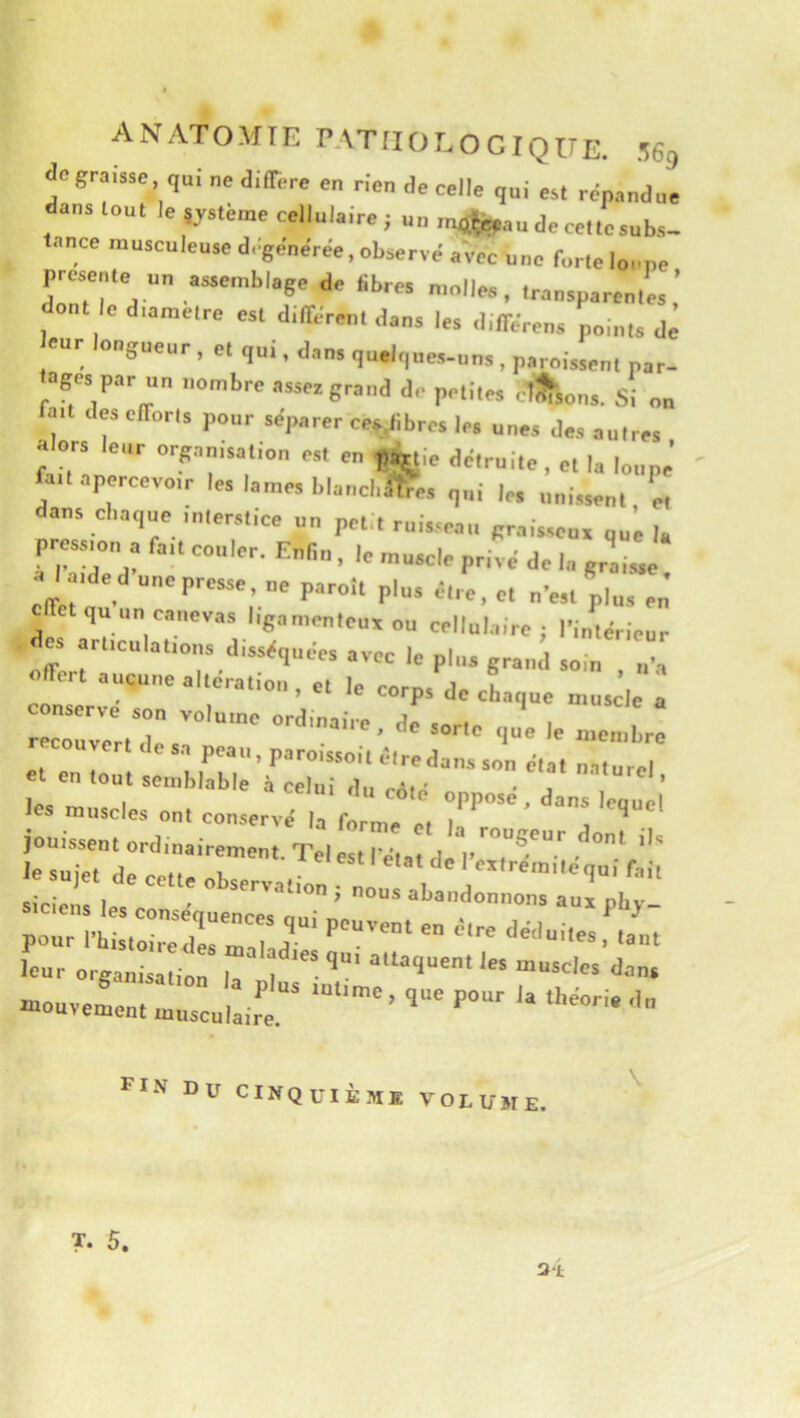 de graisse ne différé en rien de celle qui est répandue dans tout le système cellulaire; un rmjfepau de cette subs- tance musculeuse d, générée, observé avec une lorte loupe F0»ente un assemblage de Sbres n.nilea, transparentes.’ dont le dtamelre est différent dans les différen. points dé eue ongueur , et qui, dans quelques-uns , paroissent par- ages par un nombre assez grand de petites ctîfsons. Si on ai des efforts pour séparer eep/bres 1rs unes des autres alors leur orpnisation est en ,i,ie détruite, et la loupe fait apercevoir les lames blancl.iffes qui le. unissent « dans cliaque interstice un petit ruisseau graisseux uu’e I. pression a fait couler. Enfin . le muscle privé de la graisse a l aide d une presse, ne paroît plus être, et n’est plus en’ qu un canevas ligamenteux ou cellulaire; l’intérieur des articulations disséquées avec le plu, grand soin , Hoit aucune alteration, et le corps de chaque muscle a r couvert de sa peau, paroissoit être dans son état naturel et en tout semblable à celui .A. ' -, ’ le. m.xc I oppose, dans lequel les muscles ont conserve' la forme et In j ^ jouissent ordinairement. Tel est l^'a d P , le sujet de cette observation ; nous abandrn,ion“ a'urpb;'' ;::i’Ms?„r:r •our organisation la'plus ’ -mouvement musculaire. ’ FIN Du CINQUIÈM® VOLUME. \ ?• 5. 3‘t