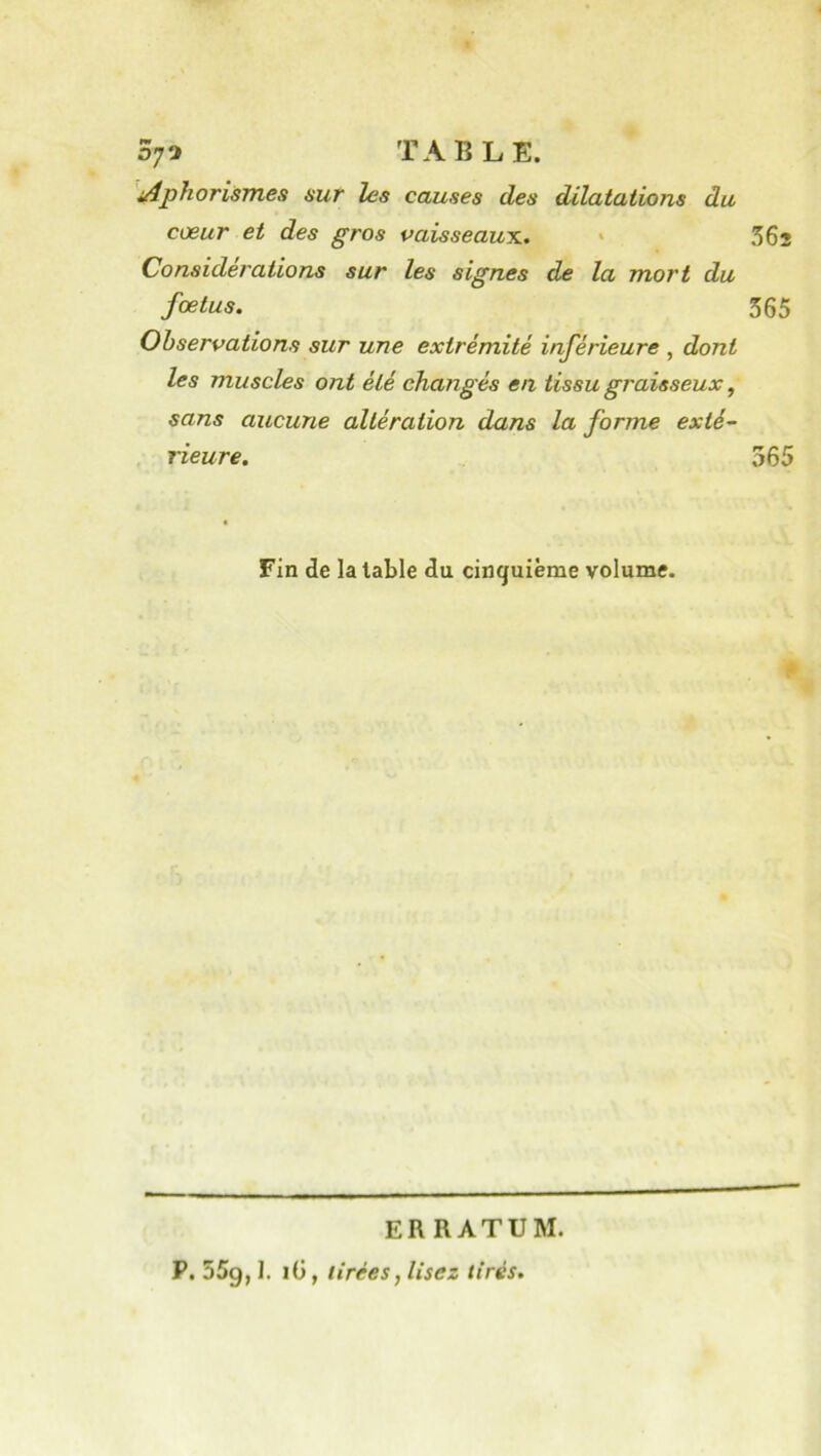 iAphorismes sur les causes des dilatations du cœur et des gros vaisseaun. ' 362 Considérations sur les signes de la mort du fœtus. 365 Observations sur une extrémité inférieure , dont les muscles ont été changés en tissu graisseux, sans aucune altération dans la forme exté- rieure. 565 Fin de la table du cinquième volume. ERRATUM. P, 55g, 1. lü, tirées, lisez tirés.