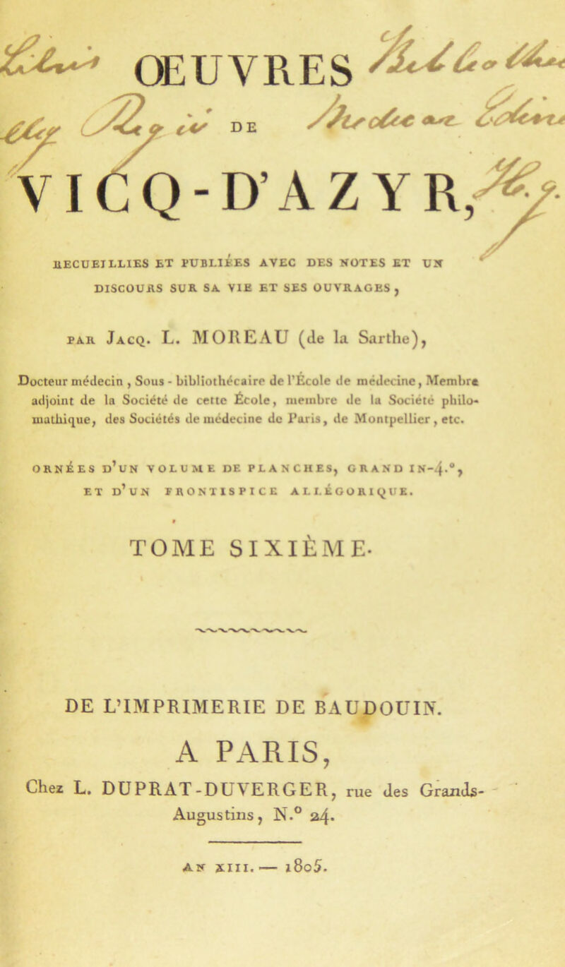 OEUVRES ViCQ-D’AZYR,-: ÜECUEILLIES ET PUBLIEES AVEC DES NOTES ET UN DISCUUAS SUR SA VIE ET SES OUVRAGES, PAR Jacq. L. moreau (de la Sarthe), Docteur médecin , Sous - bibliothécaire de l’École de médecine, Membre adjoint de la Société de cette École, membre de la Société philo* uiathique, des Sociétés de médecine de Paris, de Montpellier, etc. ORNÉES d’un volume DE PLANCHES, GRAND IN-4.”, ET d’un frontispice ALI. £GORl(jUE. TOME SIXIÈME- DE L’IMPRIMERIE DE BAUDOUIN. A PARIS, Chez L. DUPRAT-DUVERGER, rue des Grands- Augustins, N.° a4* AK XIII. — i8o5.