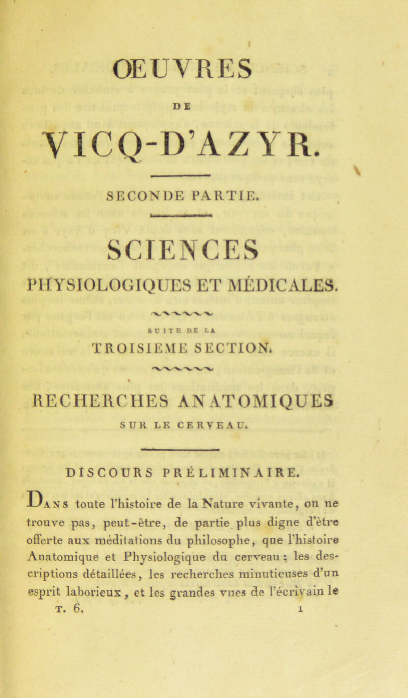 OEUVRES D E VICQ-D’AZYR. \ SECONDE PARTIE. SCIENCES PHYSIOLOGIQUES ET MÉDICALES. SUITE DE LA TRüISIE.ME SECTION. -V.-X. -X# RECHERCHES ANATOMIQUES SUR LE CERVEAU. DISCOURS PRÉLIMINAIRE. Dans toute Thistoire de la Nature vivante, on ne trouve pas, peut-être, de partie plus digne d’être offerte aux méditations du philosophe, que l'histoire Anatomique et Physiologique du cerveau ; les des- criptions détaillées, les recherches minutieuses d’un esprit laborieux, et les grandes vues de l’écrivain le T. 6. 1