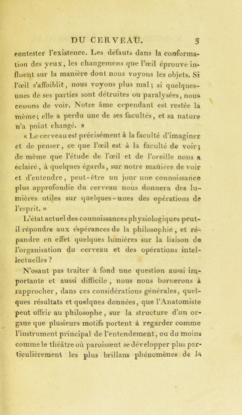 rontester l’existence. Les défauts dans la conforma- tion des yeux, les changemens que l’œil éprouve in- fluent sur la manière dont nous voyons les objets. Si l’œil s’affoiblit, nous voyons plus mal; si quelques- unes de ses parties sont détruites ou paralysées, nou» cessons de voir. Notre âme cependant est restée la même; elle a perdu une de ses facultés, et sa nature n’a point changé. » « Lecerveauest précisément à la faculté d’imaginer et do penser, ce que l’œil est à la faculté de voir; de même que l’étude de l'œil et de l’oreille nous a éclairé, à quelques égards, sur notre manière de voir et d’entendre, peut-être un jour une connoissance plus approfondie du cerveau nous donnera des lu- mières utiles sur quelques-unes des opérations de l’esprit. » L’état actuel des connoissances physiologiques peut- il répondre aux e’spérances de la philosophie, et ré- pandre en efl'et quelques lumières sur la liaison do l'organisation du cerveau et des opératious intel- lectuelles ? N’osant pas traiter à fond une question aussi im- portante et aussi difficile, nous nous bornerons à rapprocher, dans ces considérations générales, quel- ques résultats et quelques données, que l’Anatomiste peut offrir au philosophe, sur la structure d’un or- gane que plusieurs motifs portent à regarder comme l’instrument principal de l’entendement, ou du moins comme le théâtre oii paroissent se développer plus par- ticulièrement les plus brillans phénomènes de la