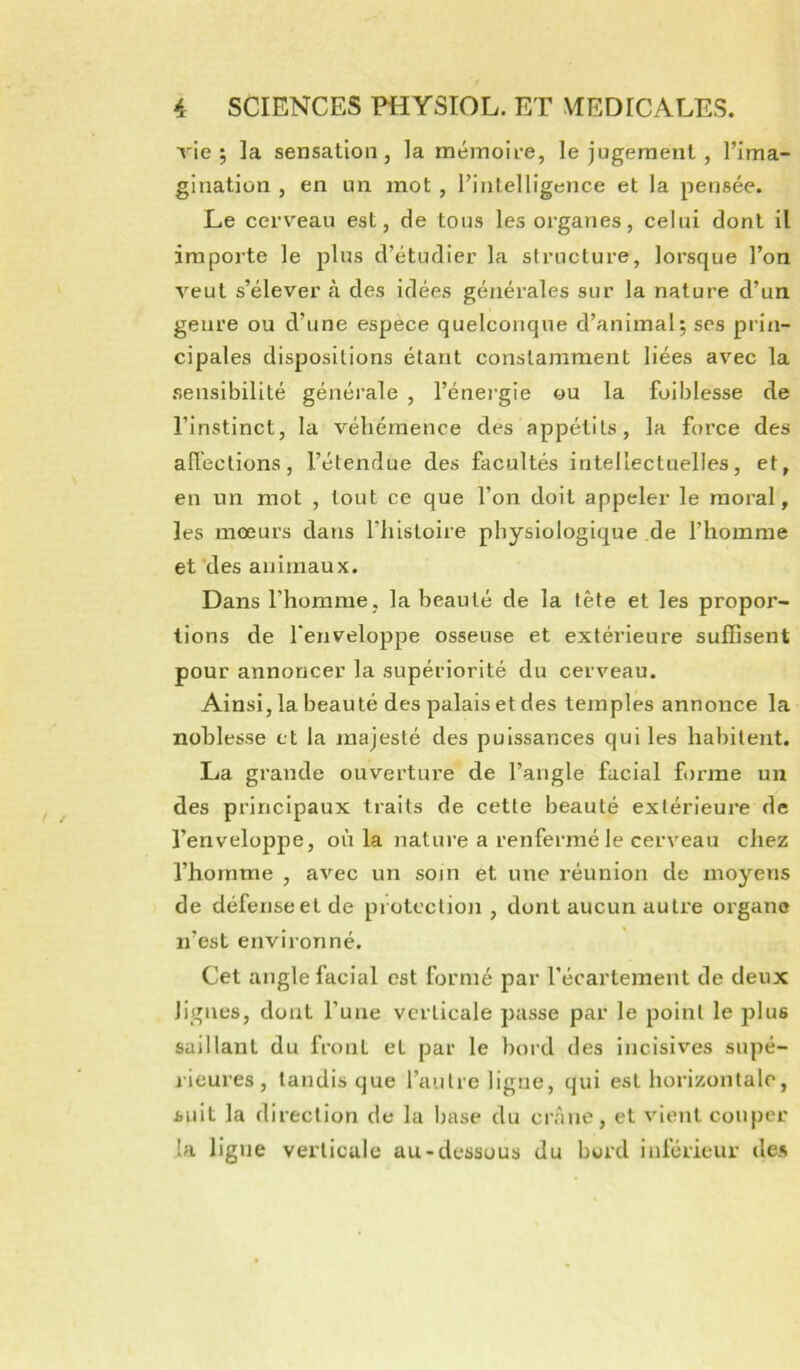 rie; la sensation, la mémoire, le jugement, l’ima- gination , en un mot , l’intelligence et la pensée. Le cerveau est, de tous les organes, celui dont il importe le plus d’étudier la structure, lorsque l’on veut s’élever à des idées générales sur la nature d’un genre ou d’une espece quelconque d’animal; ses prin- cipales dispositions étant constamment liées avec la sensibilité générale , l’énei-gie ou la foiblesse de l’instinct, la véhémence des appétits, la force des alleclions, l’étendue des facultés intellectuelles, et, en un mot , tout ce que l’on doit appeler le moral, les mœurs dans l’histoire physiologique de l’homme et ‘des animaux. Dans l’homme, la beauté de la tête et les propor- tions de fenveloppe osseuse et extérieure suffisent pour annoncer la supériorité du cerveau. Ainsi, la beauté des palais et des temples annonce la noblesse et la majesté des puissances qui les habitent. La grande ouverture de l’angle facial forme un des principaux traits de cette beauté extérieure de l’enveloppe, oii la nature a renfermé le cerveau chez l’homme , avec un soin et une réunion de moyens de déferiseetde protection , dont aucun autre organe n’est environné. Cet angle facial est formé par récartemeiit de deux lignes, dont l’une verticale passe par le point le })lus saillant du front et par le bord des incisives supé- rieures, tandis que l’autre ligne, qui est horizontale, suit la direction de la base du crâne, et vient couper [a ligne verticale au-dessous du bord inférieur des