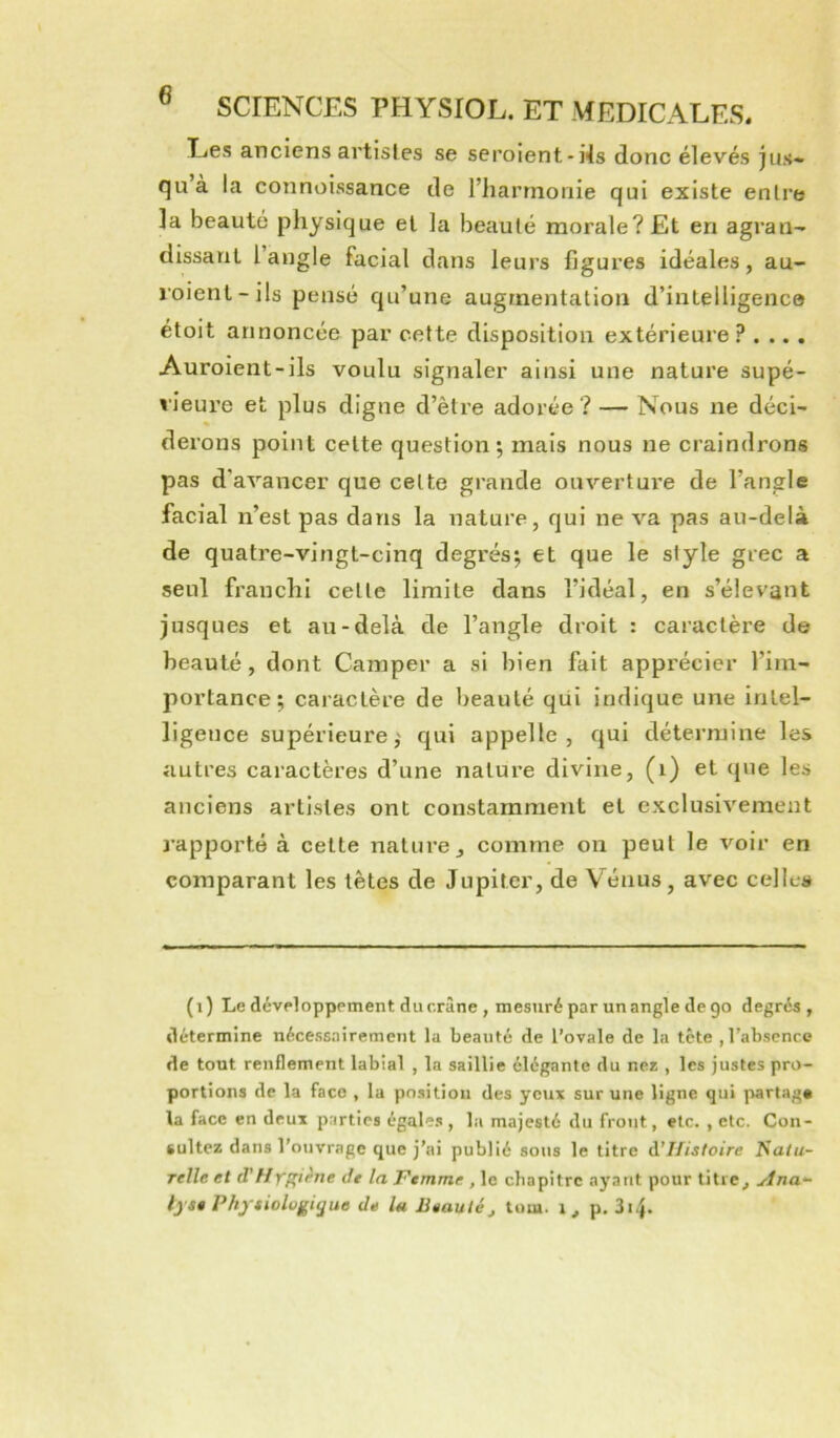 Les anciens artistes se seroient-Ns donc élevés jus* quà la connoissance de l’harmonie qui existe entre la beauté physique et la beauté morale? Et en agran- dissant l’angle facial dans leurs figures idéales, au- loient-ils pensé qu’une augmentation d’intelligence étoit annoncée par cette disposition extérieure ? . ... Auroient-ils voulu signaler ainsi une nature supé- rieure et plus digne d’être adorée ? — Nous ne déci- derons point cette question; mais nous ne craindrons pas d’avancer que cette grande ouvertui’e de l’angle facial n’est pas dans la nature, qui ne va pas au-delà de quatre-vingt-cinq degrés; et que le style grec a seul franchi cette limite dans l’idéal, en s’élevant jusques et au-delà de l’angle droit : caractère de beauté, dont Camper a si bien fait apprécier l’im- portance ; caractère de beauté qüi indique une intel- ligence supérieure; qui appelle, qui détermine les autres caractères d’une nature divine, (i) et (jue les anciens artistes ont constamment et exclusivement J’apporte à cette nature, comme on peut le voir en comparant les têtes de Jupiter, de V’^énus, avec cellcj* (i) Le dcvHopppment du crâne , mesuré par un angle de 90 degrés, détermine nécessairement la beauté de l’ovale de la tête , l’absence de tout renflement labial , la saillie élégante du nés , les justes pro- portions de la face , lu position des yeux sur une ligne qui partage la face en deux parties égales, la majesté du front, etc. , etc. Con- sultez dans l’ouvrage que j’ai publié sous le titre d’Jfistoire Natu- relle et (f //yffiène Je la Ptmme , le chapitre ayant pour titre, ylna- Ij s* Physiologique de la Jieautéj tom. i, p. 3i4.