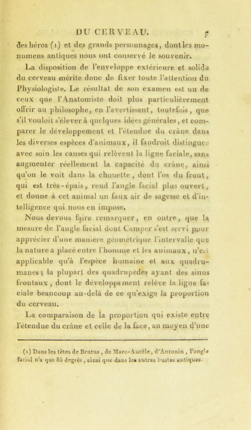 des héros (i) et de^ grands personnages, dontles mo- •4 iiuinens antiques nous ont conservé le souvenir. La disposition de l’enveloppe extérieure et solide du cerveau mérite donc de fixer toute l’attention du rhysiologisle. Le résultat de son examen est im de ceux que l’Anatomiste doit plus particulièrement oflrir au philosophe, en l’averllssant, toutefois, que s’il vouloit s’élever à quelques idées générales, et com- parer le développement et l’étendue du crâne dans les diverses espèces d’animaux, il faudroil distinguer avec soin les causes qui relèvent la ligne faciale, sans augmenter réellemcul la capacité du crâne, ainsi qu’on le voit dans la chouette, dont l’os du front, qui est très-épais,, rend l’angle facial plus ouvert, et donne à cet animal un faux air de sagesse et d’in- telligence qui nous en impose. Nous devous faire remarquer, en outre, <jue la mesure de l’angle facial dont Camper s’est servi pour apprécier d’une manière géométrique l’Intervalle que la nature U placé entre rhonime et les animaux, u’e:>l applicable qu’à l’espixe humaine et aux quadru- manes ; la plupart des quadrupèdes ayant des sinus frontaux, dont le développement relève la ligne fa-^ ciale beaucoup au-delà de ce qu’exige la proportion du cerveau. La comparaison de la proportion qui existe eptr^ l’étendue du crâne et celle de la face, au moyen d’une (i) Dans les têtes de Brutus , de Marc-Aurèle, d’Antonîn , l’angle facial n’a que 85 degrés , ainsi que dans les autres bustes antiques-