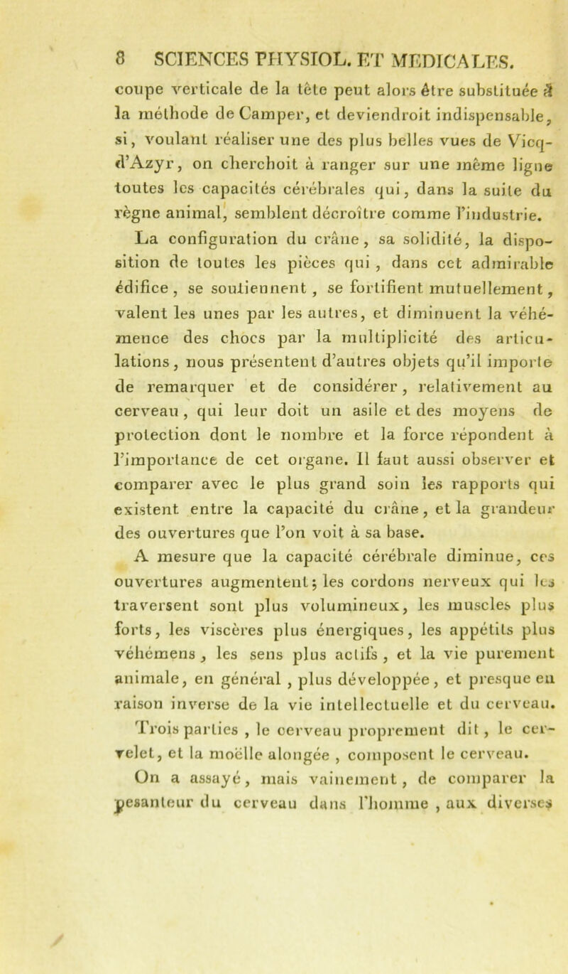 coupe verticale de la tête peut alors être substituée fî la méthode de Camper, et deviendroit indispensable, si, voulant réaliser une des plus belles vues de Vicq- d’Azyr, on cherchoit à ranger sur une même ligne toutes les capacités céj-ébrales qui, dans la suite du règne animal* semblent décroître comme l’industrie. La configuration du crâne, sa solidité, la dispo- sition de toutes les pièces qui , dans cet admirable édifice , se soutiennent , se fortifient mutuellement, valent les unes par les autres, et diminuent la véhé- mence des chocs par la multiplicité des articu- lations, nous présentent d’autres objets qu’il importe de remarquer et de considérer, relativement au s cerveau , qui leur doit un asile et des moyens de protection dont le nombre et la force répondent à l’importance de cet organe. Il laut aussi observer et comparer avec le plus grand soin les rapports qui existent entre la capacité du crâne, et la grandeur des ouvertures que l’on voit à sa base. A mesure que la capacité cérébrale diminue, ces ouvertures augmentent5 les cordons nerveux qui les traversent sont plus volumineux, les muscles plus forts, les viscères plus énergiques, les appétits plus véliémens , les sens plus actifs, et la vie purement animale, en général , plus développée, et presque eu raison inverse de la vie intellectuelle et du cerveau. Trois parties , le cerveau proprement dit, le cer- relet, et la moelle alongée , composent le cerveau. ün a assayé, mais vainement, de comparer la pesanteur du cerveau dans riiomme , aux diverses