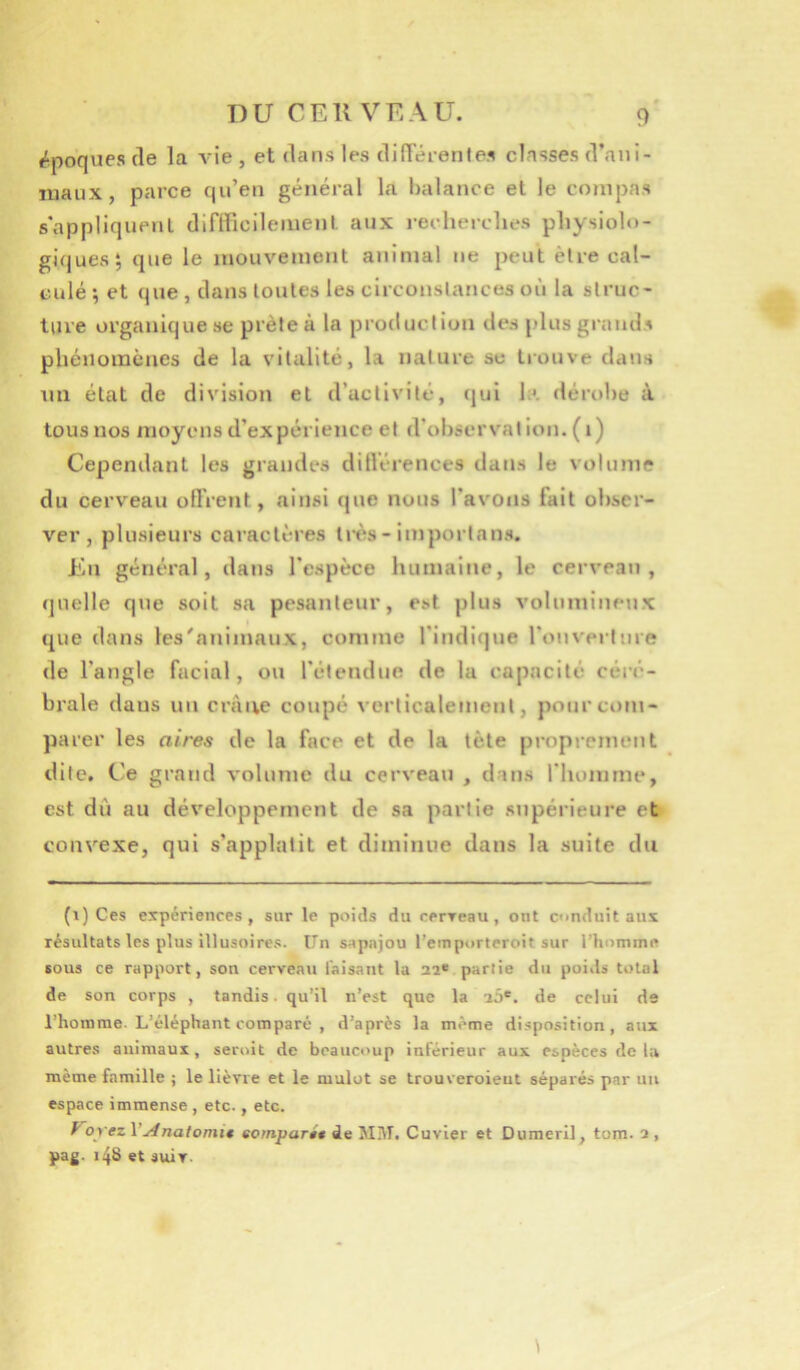 époques (le la vie , et dans les dilTérentes classes d’ani- luaux, parce qu’en général la balance et le compas s’appliquent diflficileiuent aux reclierclics pliysiob)- gi(|ues; que le inouveinent animal ne peut être cal- culé ; et que , dans toutes les circonstances où la struc- ture organique se prête à la production des plus grands phénomènes de la vitalité, la nature se trouve dans un état de division et d’activité, (|ul h*, dérobe à tous nos moyens d’expérience et d’observation, (i) Cependant les grandes ditlérences dans le volume du cerveau oflVent, ainsi (jue nous l’avons fait obser- ver, plusieurs caractères li-ès - importans. En général, dans l’espèce humaine, le cerveau, <|uelle que soit sa pesanteur, est plus volumineux ([lie dans les'animaux, comme l’indique l’onverlure de l’angle facial, ou l’étendue de la capacité céi'é- brale dans un crâne coupé verticalement, pour com- parer les aires de la face et de la tète proprement dite. C'e grand volume du cerveau , dans l’homme, est du au développement de sa partie supérieure et convexe, qui s’applatit et diminue dans la suite du (\) Ces expériences, sur le poids du rerreau, ont conduit aux résultats les plus illusoires. Un sapajou l’einporteroit sur l’hoinme ious ce rapport, son cerveati faisant la aa* partie du poids total de son corps , tandis, qu’il n’est que la a5®. de celui de i’hoinme. L’éléphant comparé , d’après la même disposition, aux autres animaux, seroit de beaucoup inférieur aux espèces de la même famille j le lièvre et le mulot se trouveroieut séparés par un espace immense , etc., etc. y orezV Anatomi€ eomparit de Mi\I. Cuvier et Dumeril, tom. a, pag. i48 et soir.