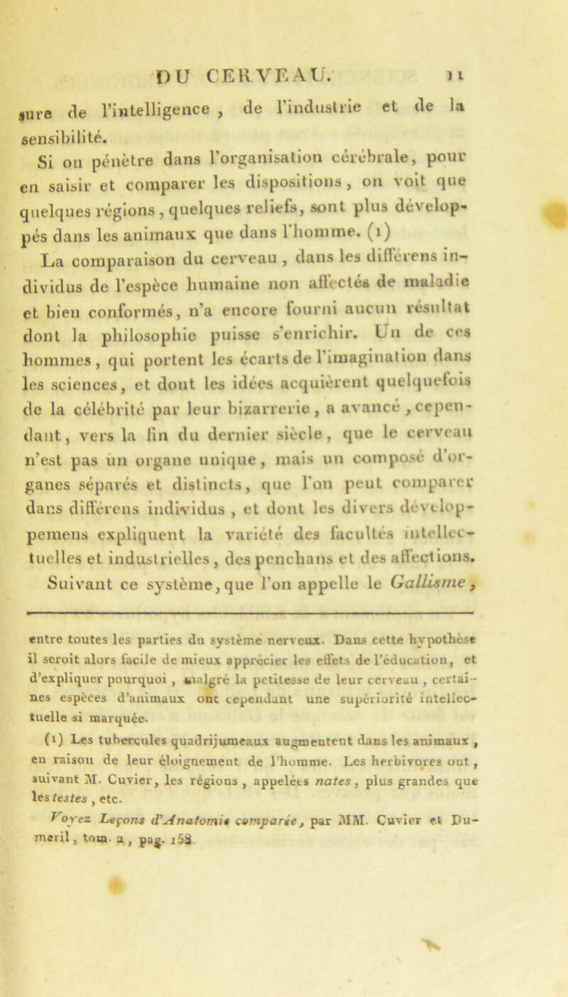 sure (le l’intelligence , de l’induslrie et de la sensibilité. Si on pénètre dans l’organisation cérébrale, pour en saisir et comparer les dispositions, on voit que quelques régions, (juelques reliefs, sont plus dévelop- pés dans les animaux que dans 1 homme, (i) La comparaison du cerveau , dans les diflérens in- dividus de l’espèce humaine non afleclés de maladie et bien conformés, n’a encore fourni aucun résultat dont la philosophie puisse s enrichir. Un de ces liommes , qui portent les écarts de 1 imagination dans les sciences, et dont les idées acquièrent quelquetois de la célébrité par leur bizarrerie, a avancé ,cepen- dant, vers la lin du dernier siècle, que le cerveau n’est pas un organe unique, mais un composé d or- ganes séparés et distincts, que l'on peut comparer dans dlITércns individus , et dont les divers devtlop- pemens expliquent la variété des facultés intellec- tuelles et industrielles , des pcnchans et des alleciions. Suivant ce système, que l'on appelle le GaUisme , entre toutes les parties du système nerveux. Dans cette hypothèse il serait alors facile de mieux apprécier les etl'cts de réducatlon, et d’expliquer pourquoi , fcinl^rê la petitesse de leur cerveau , certai- nes espèces d’animaux ont cependant une supériorité intellec- tuelle si marquée. (i) Les tubercules quadrijumeaux augmentent dans les animaux , eu raison de leur éloignement de l’homme. Les herbivores ont, suivant M. Cuvier, les régions , appelées nates, plus grandes que les testes , etc. Tarez Leçons d'Anatomie comparée, par iUM. Cuvier et Du- ineril, toœ. a , pag. jüd.