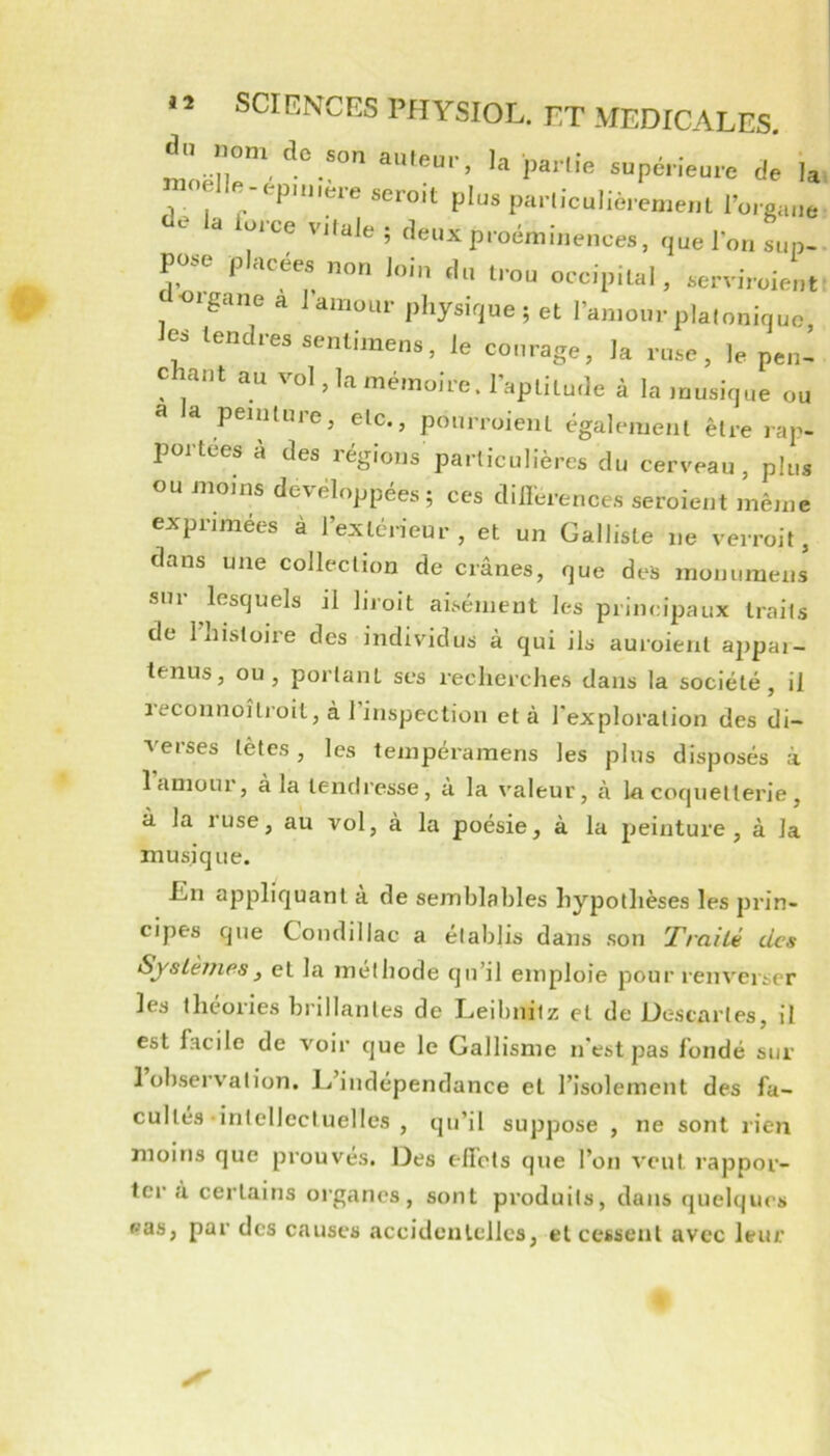 dy.om do ,on .U,eu.., la pâme supc.-ieure dé ia ' ^ plus parliculièrement l’oieane cie la lo.ce vitale ; deux proéminences, ciuel’on sup- P^e placées non loin du trou occipital, serviroient <iigane a J amour physique ; et l’amour platonique, les tendres sentimens, le courage, la ruse, le pen- c ant au vol, la mémoire. l’aptitude à la )uusique ou a la peinture, etc., pourroient également être rap- portées à des régions particulières du cerveau, plus ou moins développées; ces dillerences seroient même exprimées à l’extérieur, et un Galliste ne verroit, dans une collection de crânes, que des monuraens sur lesquels il hroit aisément les principaux traits de l’histoire des individus à qui ils auroient appai- tenus, ou, portant scs recherches dans la société, il recoiinoîlroit, à 1 inspection et à l'exploration des di- verses têtes, les tempéramens les plus disposés à 1 amour, à la tendresse, à la valeur, à la coquetterie , à la ruse, au vol, à la poésie, à la peinture, à la musique. En appliquant à de semblables hypothèses les prin- cipes que Condillac a établis dans son Traité des Systèmes, et la méthode qu’il emploie pour renverser les théories brillantes de Leibnitz et de Descartes, il est facile de voir que le Gallisme n'est pas fondé sur 1 observation. L’indépendance et l’isolement des fa- cultés-intellectuelles , qu’il suppose , ne sont rien moins que prouves. Des elfots que l’on veut rappor- ter à certains organes, sont produits, dans quelques pas, par des causes accideulcllcs, et cessent avec leur