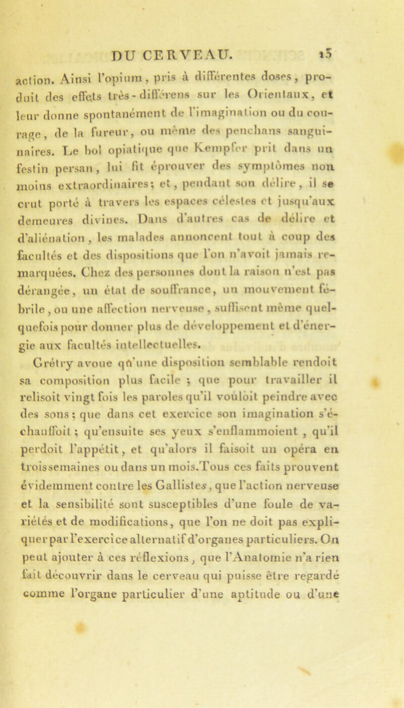 action. Ainsi l’opium, pris à difTérentes doses, pro- duit des effets très - diflerens sur les Orieiilaux, et leur donne spontanément de l'imagination ou du cou- rage, de la fureur, ou même des penclians sangui- naires. Ue l)ol opiati(|ue que Kempfer prit dans un festin persan, lui fit éprouver des symptômes non moins extraordinaires; et, pendant son délire, il se crut porté à travers les espaces célestes et jusqu’aux demeures divines. Dans d’autres cas de délire et d'aliénation, les malades annoncent tout à coup des facultés et des dispositions que l'on n’avoil jamais re- marquées. Chez des personnes dont la raison n’est pas dérangée, un état de souffrance, un mouvement fé- brile , ou une affection nerveuse , sufliscnt même quel- quefois pour donner plus de développement et d’éner- gie aux facultés intellectuelles. Crélry avoue qft'une disposition semblable rendoit sa composition plus facile ; que pour travailler il relisoit vingt fois les paroles qu’il voûlôit peindre avec des sons; que dans cet exercice son imagination s’é- chaulfoit ; qu’ensuite ses yeux s’enflammoient , qu’il perdoit l’appétit, et qu'alors il faisoit un opéra en troissemaines ou dans un mois.Tous ces faits prouvent évidemment contre les Galliste^, que l’action nerveuse et la sensibilité sont susceptibles d’une foule de va- riétés et de modifications, que l’on ne doit pas expli- querpar l'exercice alternat if d’organes particuliers. On peut ajouter à ces réflexions , que l’Anatomie n’a rien fait découvrir dans le cerveau qui puisse être regardé comme l’organe particulier d’une aptitude ou d’une