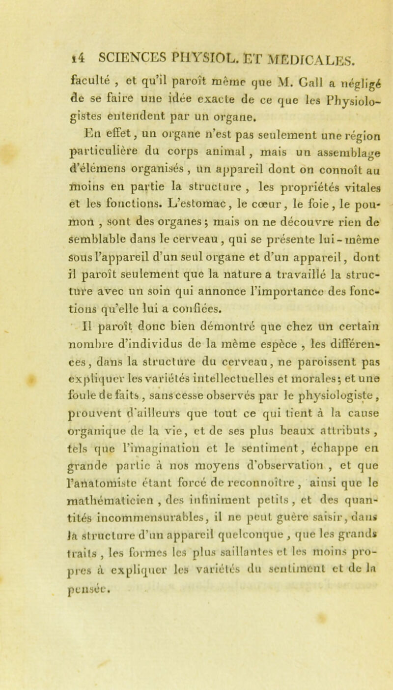 faculté , et qu’il paroît même que M. Gall a négligé <le se faire une idée exacte de ce que les Physiolo- gistes entendent par un organe. En effet, un organe n’est pas seulement une région particulière du corps animal, mais un assemblage d’éléraens organisés , un appareil dont on connoît au moins en partie la structure , les propriétés vitales et les fonctions. L’estomac, le cœur, le foie, le pou- mon , sont des organes •, mais on ne découvre rien de semblable dans le cerveau , qui se présente lui-même sous l’appareil d’un seul organe et d’un appareil, dont il paroît seulement que la nature a travaillé la struc- ture avec un soin qui annonce l’importance des fonc- tions qu’elle lui a confiées. • Il paix^ît donc bien démontré que chez un certain nombre d’individus de la même espèce , les difieren- ces, dans la structure du cerveau, ne paroissent pas expliquer les variétés intellectuelles et morales; et une foule de faits , sans cesse observés par le physiologiste, prouvent d'ailleurs que tout ce qui tient à la cause organique de la vie, et de ses plus beaux attributs , tels que l’imagination et le sentiment, échappe en grande partie à nos moyens d’observation , et que l’anatomiste étant forcé de reconnoître , ainsi que le mathématicien , des infiniment petits , et des quan- tités incommensurables, il ne peut guère saisir, dans Ja structure d’un appareil quelconque , que les grands traits , les formes les plus saillantes et les moins pro- pres à expliquer les variétés du sentiment et de la pensée.