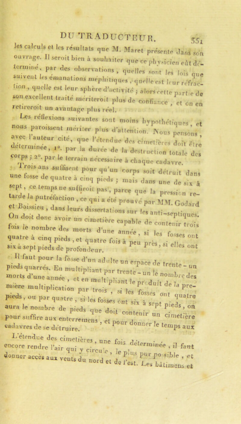 DU M’RADUCTHUH. les calculs Cl le. ré„,liais que W. Maret préseule ,Ia„s sol ouvrage. 1, seroi, bleu à s„„,,ai,cr ,„e ce pbciciei, eù, dé- icim.ue par dos „l„erv.,H„„s , quelle, les lois q,„ U, VCHI les emauallou, u.eplui.ques . quelle e.s, |, „r r.ifrael ■O», quelle esl leur s|'liére d'ecliv,lé i alors relie parhe do souescclleiil Ira,te uu-riioro.l plus de ouudauce . e, eu eu rclireroil un avantage pins reel. Les réllexions suivantes sont n.oins l.vpn|l„:t.(,ne, et UOUS paroisse,,. ,ue„ler p ,,, d'allemu.u: Aou, pe,„„'„. , 0 ce laulcur cé. que IVieudue de. eiiuellé,.., d„i, é.r,^ dacr,„„,eo, par |„ durée do la de.„„e„,,„ .u,,,,. qw, 2 .par le terrajn necessaire à cliaque cadavre, roisans snflisent pour qu'un rorp, soit détruit dan, one lusse de qua.ro à c,„q ple.l.. ; J, •ep CO.eu.psuesulliroil pas, parce |a pre,.;, „ c. Jio,,. ,ou , daus leurs dis,er,,„i„„, s„r |„ au,i-.ep.l„uc, r o,. d,„,c avoir u„ ciruohore capable de con.ouir .rois' lois le nombre des morts d’une année si le.= f quatre à cinq p.eds , et quatre fois à peu près si luc s*-v a sept pieds de profondeur. ^ Il faut pour la fosse d’un adulte un espace de iren, p.edsquarrés. En multipliant par trente-un le n I -et, d'une année , e. eu luuù plia,,. I pr d^l.T 7'' miere multiplication par trois si r p-ds, ou par q„».ro . si les fosse’s ou. lis Tsl,”’ aura le nombre de pieds oup t 'i Plp'cds,on pour suffire au, eu.e'::!,;: !,,? “d' cadavres de se détruire. ’ ^ ‘“P® encore rendre l'air qui IZhxl'c fj'