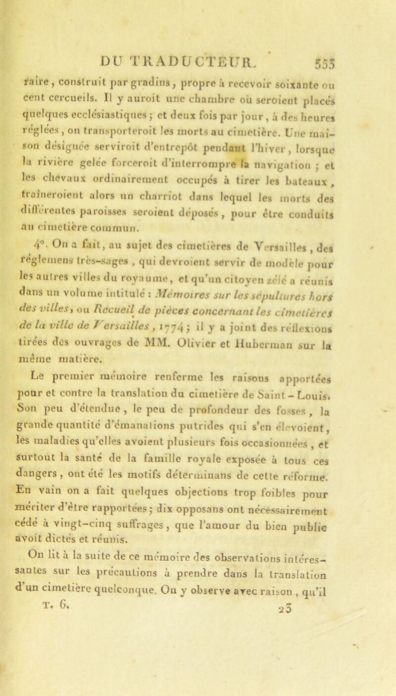 raîre, construit par gradins, propre à recevoir soixante ou cent cercueils. Il y auroit une chambre où seroient places qnelfpies ecclesiastiques j et deux fois par jour, à des heures réglées, on transporferoit les morts au cinielière. Une mai- son désignée serviroit d’entrepôt pendant l’hiver, lorsque la rivière gelée forceroit d’interrompre la navigation ; et les chevaux ordinairement occupés à tirer les bateaux, troincroient alors un charriot dans lequel les morts des diflcienles paroisses seroient deposé.s , pour cire conduits au cimetière commun. 4°. On a Dit, au sujet des cimetières de V -rsailles , des réglcmens très-sages , qui devroient servir de modèle pour les autres villes du royaume, et qu’un citoyen zélé a réunis dans un volume intitulé : Mémoires sur les sépultures hors lies villes, ou Recueil^ de pièces concernant les cimetières de lu ville de 7 ersuilles , 1774 1 *1 y s joint des reilexions tirées dos ouvrages de MM. Olivier et liubcriuan sur la même matière. Le premier mémoire renferme les raisons apportées pour et contre la translation du cimetière de Saint - Louis. Son peu d étendue , le peu de profondeur des fosses , la grande quantité d’émanalions putrides qui s’en élevoient, les maladies qu’elles avoieiit plusieurs fois occasionnées , et surtout la santé de la famille royale exposée à tous ces dangers, ont été les motifs détenuinans de celle réforme. En vain on a tait quelques objections trop foibles pour mériter d’être rapportées j dix opposons ont nécessairement cédé à vingt-cinq suffrages , que l’amour du bien public avoit dictés et réunis. On lit à la suite de ce mémoire des observations intéres- santes sur les précautions à prendre dans la translation d un cimetière quelconque. On y observe arec raison , qu’il