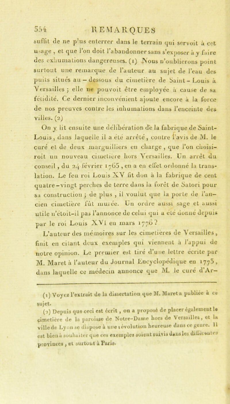 bufiit tle ne p’us enterrer dans le terrain qui servoit à cet usage , et que l’on doit l’abandonner sans s’exposer à y faire des exhumations dangereuses, (i) -^ous n’oublicroris point surlout une remarque de l’auteur au sujet de l’eau des puits situés au-dessous du cimetière de baint-Louis à Versailles; elle ne pouvoit être employée à cause de sa fétidité. Ce dernier inconvénient ajoute encore à la force de nos preuves contre les inhumalions dans l’enceinte des villes. (2) On y. lit ensuite une délibération de la fabrique de Saint- Louis, dans laquelle il a été arrêté, contre f’avis de M. le curé et de deux luarguilliers en charge , que l’on cüoisi- roit un nouveau cimetière hors Versailles, Un arrêt du conseil , du 24 février iyG5 , en a en elfet ordonné la trans- lation. Le feu roi Louis XV lit don à la fabrique de cent quatre-vingt perches de terre dans la forêt de Satori pour sa construction ; de plus , il voulut que la porte de l’an- cien cimetière fût muiée. Un ordre aussi sage et aussi utile n’étoit-il paa l’annonce de celui qui a été donné depuis par le roi Louis XVi en mars 177G? L’auteur des mémoires sur les cimetières de Versailles, finit en citant deux exemples qui viennent à l’appui de notre opinion. Le premier est tiré d’une lettre écrite par jM. Maret à l’auteur du Journal Lncyclopédique en 1775, dans laquelle ce médecin annonce que M. le curé d’Ar- (1) Voytz l’extrait de la di*sertalioii que M, Maret a publiée à c« sujet. (1) Depuis que ceci est écrit, on a proposé de placer également U çimetière de la paroisse de 'Notre-Daine hors de Versailles, et la ville de Lyon «c dispose à une i évolution heureuse dans ce genre. Il est bien à souhaiter que ces exemples soioiit suivis dausles dillùn»ute.^ provinces , et surtout u Taris.