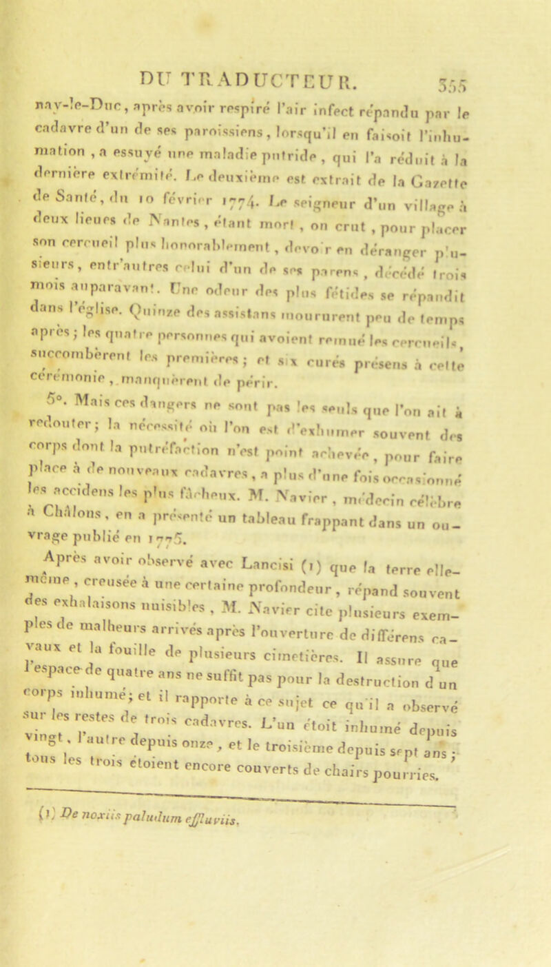 DU T R A D UCT C U R. 3,',5 rAy-îo-Dnr,,-,prèsovo;rrpsp;rP l’air infect répandu par le cadavre d’un de ses paroissiens, lorsqu’il en faisoit l’inhu- mation ,a essuyé une maladie putride , qui l’a réduit à la derniere extrémité. Re deuxième est extrait de la Gazette de Santé, du 10 févri-r 1774. I.e seigneur d’un village à deux heurs de Nantes , étant mort , on crut , pour placer son cercueil p|„s l.onoral.lement , devo r en déranger p’u- s.eurs, entr’a.ifres celui d’nn de se, parens , décédé trois nnns .yiparavan!. Tne odeur des plus fétides se répandit ans I église. Ouinze des assistans moururent peu d,. temps apres; les quatre personnes qui avoieni remué les cercueils succombèrent le.s premières; et x curés présens à cette corcmoriie , mauquèreul «le périr. 5. Mais CCS .l-ii.s-r. ce s„„, s.„ls q„c |•^„ ,i, i rc.c.cr; I, «^cessi,,: ci, r„„ c, ,'V,!„„„cr souven, ,1,, corps ,lcnl I,, p„,r,ïcc,i„„ „>st ,,olc, aci.cv.ic, p„„r foire pl.lcc n ,1c nonvc.i,,, ccinvrcs , o p!,is ,f„„c fois les oecidcs les pl„s r.l,.|,c,„. M. Vovicr , m,',lcci„ ccli.|„-c O Uiolmis, CO pclscnt,: un tnblenu fropponl dans un ou- vrage publié en Apres .ivoir observé avec Lancisi (i) que la terre elle- nteme ereusee à une certaine profondeur , répand souvent des exhala,sons uuisib’es , M. ffavier cite plusieurs evem- r es de raalheuis arrivés après l’ouverture de dilTérens ea- Vaus et la touille d, plusieurs cimetières. Il assure que e.spacede quatre ans ne suffit pas pour la destruction d’un -rps ,„l,„„.é;et il rapporte à ce sujet ce ,u il a observé ■M.r esres.es de trois cad.svres. L’uu ctoit inl.u.né de,„,is ot autre depuis oute , et le troisième depuis sept ans • •ou. les tr„„ otoien. encore couverts de chairs pou,n ier ’ (l ' noxi/xpahi.htm ejjluviis.