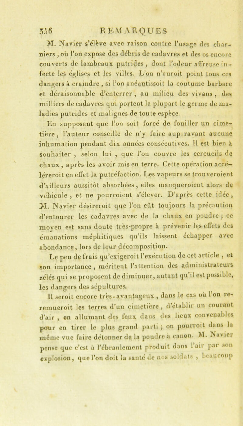 REMARQUES M. Navier s’élève avec raison contre l’usage des cliar- niers , où l’on expose des débris de cadavres et des os encore couverts de lambeaux putrides, dont l’odeur alTrcuse in- fecte les églises et les villes. L’on n’auroit point tous ces dangers à craindre, si l’on anéantissoit la coutume barbare et déraisonnable d’enterrer, au milieu des vivans , des milliers de cadavres qui portent la plupart le germe de ma- ladies putrides et malignes de toute espèce. En supposant que l’on soit forcé de fouiller un cime- tière , l’auteur conseille de n’y faire aup ravant aucune inhumation pendant dix années consécutives. Il est bien à souhaiter , selon lui , que l’on couvre les cercueils de chaux , après les avoir rais en terre. Cette opération accc— léreroit en effet la putréfaction. Les vapeurs se trouveroient d’ailleurs aussitôt absorbées, elles raanqueroient alors de véhicule , et ne pourroient s’élever. D’après cette idée , >1. Navier désireroit que l’on eût toujours la précaution d’entourer les cadavres avec de la chaux en poudre } ce moyen est sans doute très-propre à prévenir les effets des émanations méphitiques qu’ils laissent échapper avec abondance, lors de leur décomposition. Le peu de frais qu’exigeroil l’exécution de cet article , et son importance , méritent l’attention des administrateurs zélés qui se proposent de diminuer, autant qu’il est possible, les dangers des sépultures. Il seroil encore très-avantageux , dans le cas où l’on re- remueroit les terres d’un cimetière, d’établir un courant d’air , en allumant des leux dans îles lieux convenables pour en tirer le plus grand parti ; on pourroit dans la même vue faire détonner de la poudre à canon. M. Navier pense que c’est à rébranlcment produit dans 1 air pai sou ex])Iosion, que l’on doit la santé de tu.'S soldais , bcaurouj)
