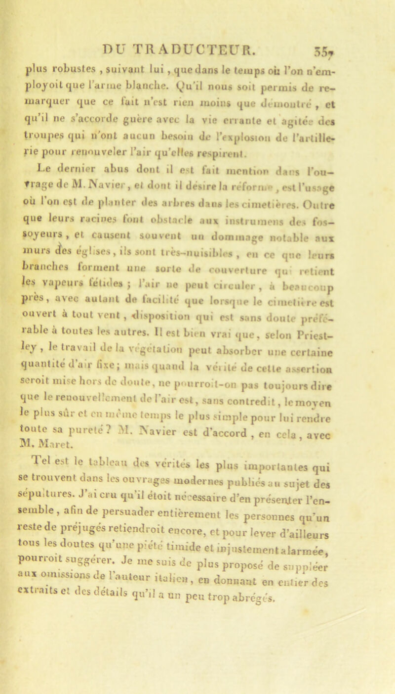 $ plus robustes , suivant lui , que dans le temps ou l’on n’em- ployoitcjue l’arme blanche. (^)u’il nous soit permis de re- luartjuer que ce luit n’cst rien moins que dt inoutré , et qu’il ne s’accorde guère avec la vie criante et agiléi' des troupes qui n’ont aucun besoin de l’explosion de l’arlille- fie pour renouveler l’air qu’elles respirent. Le dernier abus dont il est tait incntior dans l’ou- trage de JVJ. Navier , et dont il desire la rèforn, , est l’us.ige ou 1 on est de planter des arbres dans les cimetières. Outre que leurs racines tout obstacle aux instrumens des fos- soyeurs , et causent souvent un dommage notable aux murs «tes églises, ils sont très-nuisibles, en re que leur» branches forment une sorte de couverture qu retient les vapeurs fétides; l’air ne peut circuler, à beaucoup piès, avec autant de facilité que lorsque le cimetiireest ouvert à tout vent , disposition qui est sans doute préfé- rable à toutes les autres. U est bien vrai que, selon Priest- ley , le travail de la végétation peut absorber une certaine quantité d’air li.xc; mais quand la venté de celte a.sscrtion scroit mise hors de doute, ne pmirroit-on pas toujours dire que le renouvellement de l’air est, sans contredit, le moyen le plus sûr et eu incmc temps le plus -dinple pour lui rendre toute sa pureté? M. Xavier est d’accord , en cela, avec 31. Maret. Tel est le tableau dos vérités les plus importantes qui se trouvent dans les ouvrages modernes publiés au sujet des sepuitures. J’ai cru qu’il étoit nécessaire d’en préserUer l’en- semble , afin de persuader entièrement les personnes qu’un restede préjugés reliendroit encore, et pour lever d’ailleurs tous les doutes qu’une piété timide et mjiistementalarmée. pourroit suggérer. Je me suis do plus proposé de suppléer aux omissions de 1 auteur iiahcn, en donnant en entier des extraits et des détails qu’il a un peu trop abrégés.
