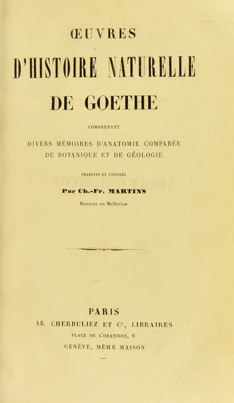 D’HISTOIRE NiTDULLI DE GOETHE COMPRENANT DIVERS MEMOIRES D’ANATOMIE COMPAREE DE BOTANIQUE ET DE GEOLOGIE TRADUITS ET ANNOTES Par Cli.-Fr. MARTINS Doctenr en Medecine PARIS AB. CHERBULIEZ ET C% LI BR A I RES PEACE DE L’ORATOIRE, 6 GENfiVE, MfiME MAISON