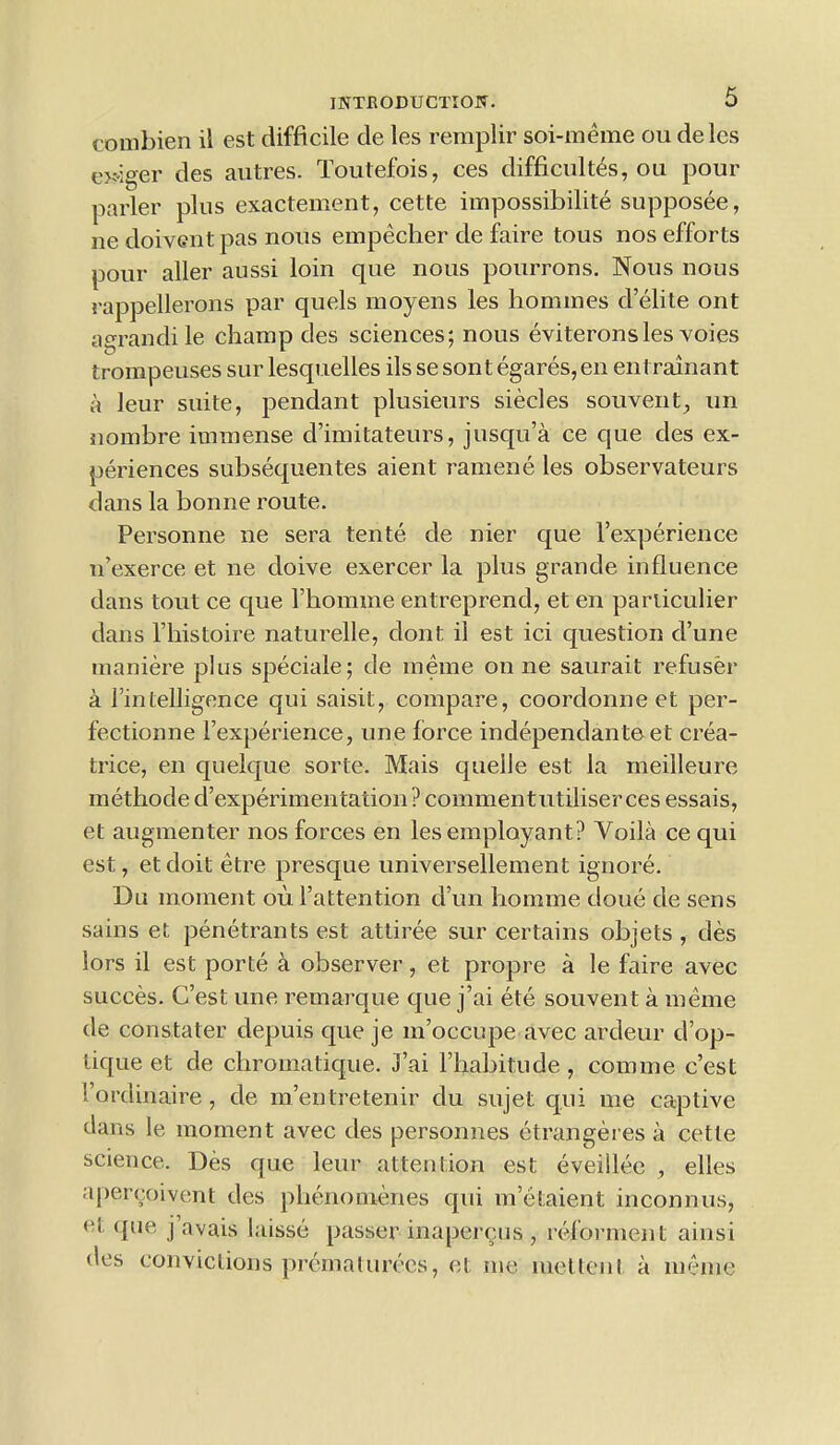 combien il est difficile de les reraplir soi-meme oudeles eJ?.jger des autres. Toutefois, ces difficultes, ou pour parler plus exactement, cette impossibility supposee, ne doivGnt pas nous empecher de faire tous nos efforts pour aller aussi loin que nous pourrons. Nous nous rappellerons par quels moyens les homines d’elite ont agrandi le champ des sciences; nous eviteronsles voies trompeuses sur lesquelles ils se sont egares, en entrainant a leur suite, pendant plusieurs siecles souvent, un nombre immense d’imitateurs, jusqu’a ce que des ex- periences subsequentes aient ramene les observateurs dans la bonne route. Personne ne sera tente de nier c[ue Fexperience n’exerce et ne doive exercer la plus grande influence dans tout ce que l’homme entreprend, et en particulier dans Fhistoire naturelle, dont il est ici question d’une maniere plus speciale; de meme on ne saurait refuser a Fintelligence qui saisit, compare, coordonne et per- fectionne Fexperience, une force independanteet crea- trice, en quelque sorte. Mais quelle est la meilleure methode d’experimentation? comment utiliser ces essais, et augmenter nos forces en lesemployant? Yoila ce qui est, etdoit etre presque universellement ignore. Du moment ou Fattention d’un horame done de sens sains et penetrants est attiree sur certains objets , des lors il est porte a observer, et propre a le faire avec succes. C’est une remarque que j’ai ete souvent a meme de constater depuis que je m’occupe avec ardeur d’op- tique et de chromatique. J’ai Fhabitude , com me c’est '.’ordinaire, de m’entretenir du sujet qui me captive dans le moment avec des personnes etrangeres a cette science. Des que leur attention est eveillee , elles apercoivent des plienomeries qui m’etaient inconnus, <*i que j avais laisse passer inapercus , reforment ainsi des convictions premat urecs, et me met tent a meme