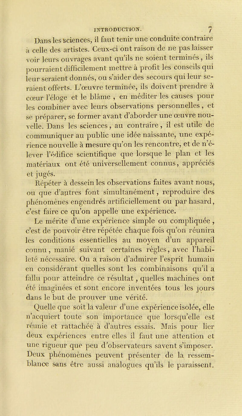 Dans les sciences, il font tenir une conduite contraire a celle des artistes. Ceux-ci out raison de ne pas laisser voir leurs ouvrages avant qu’ils ne soient termines, ils pourraient difficilement niettre a profit les conseils qui lenr seraient donnes, ou s’aider des secours qui leur se- raient offerts. L’ceuvre terminee, ils doivent prendre a coeur l’eloge et le blame , en mediter les causes pour les combiner avec leurs observations personnelles , et se preparer, se former avant d’aborcler une oeuvre nou- velle. Dans les sciences, au contraire, il est utile de communiquer au public une idee naissante, une expe- rience nouvelle & mesure qu’on les rencontre, et de n’e- lever l’edifice scientifique que lorsque le plan et les materiaux ont ete universellement connus, appreci6s et juges. Repeter k dessein les observations faites avant nous, ou que d’autres font simultanement, reproduire des phenomenes engendr^s artificiellement ou parhasard, c’est faire ce qu’on appelle une experience. Le merite cl’une experience simple ou compliquee , c’est de pouvoir etre repetee chaque fois c[u’on reunira les conditions essentielles au moyen d’un appareil connu, mani6 suivant certaines regies, avec l’habi- lete necessaire. On a raison cl’admirer l’esprit humain en considerant quelles sont les combinaisons qu’il a fallu pour atteindre ce resultat, quelles machines ont ete imaginees et sont encore inventees tous les jours dans le but de prOliver une verite. Quelle que soitlavaleur d’une experience isolee, elle n’acquiert toute son importance que lorscju’elle est reunie et rattachee a d’autres essais. Mais pour lier deux experiences entre elles il faut une attention et une rigueur que peu d’observateurs savent s’imposer. Deux phenomenes peuvent presenter de la ressem- blance sans etre aussi analogues qn’ils le paraissent.