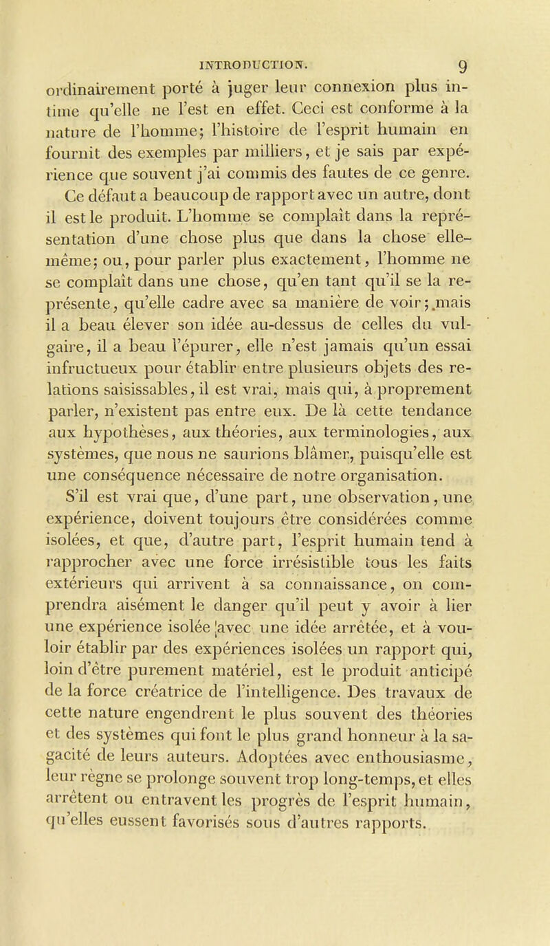 ordinairement porte a juger leur connexion plus in- time qu’elle ne Test en effet. Ceci est conforme a la nature de l’homme; l’histoire de 1’esprit huinain en fournit des exemples par milliers, et je sais par expe- rience que souvent j’ai coni mis des fautes de ce genre. Ce defaut a beaucoup de rapport, avec un autre, dont il est le produit. L’homme se complait dans la repre- sentation d’une chose plus que dans la chose elle- meme; ou, pour parler plus exactement, l’homme ne se complait dans une chose, qu’en taut qu il se la re- presente, qu’elle cadre avec sa maniere de voir ;.mais il a beau elever son idee au-dessus de celles du vul- gaire, il a beau l’epurer, elle n’est jamais qu’un essai infructueux pour etablir entre plusieurs objets des re- lations saisissables, il est vrai, mais qui, a proprement parler, n’existent pas entre eux. De la cette tendance aux hypotheses, aux theories, aux terminologies, aux systemes, que nous ne saurions blamer, puisqu’elle est une consequence necessaire de notre organisation. S’il est vrai que, d’une part, une observation, une experience, doivent toujours etre consiclerees comme isolees, et que, d’autre part, l’esprit humain tend a rapprocher avec une force irresistible tous les fails exterieurs qui arrivent a sa connaissance, on com- prendra aisement le danger qu’il peut y avoir a Her une experience isolee [avec une idee arretee, et a vou- loir etablir par des experiences isolees un rapport qui, loin d’etre purement materiel, est le produit anticipe de la force creatrice de l’intelligence. Des travaux de cette nature engendrent le plus souvent des theories et des systemes qui font le plus grand honneur a la sa- gacite de leurs auteurs. Adoptees avec enthousiasme, leur regne se prolonge souvent trop long-temps,et elles arretent ou entraventles progres de l’esprit humain, (ju’elles eussent favorises sous d’autres rapports.