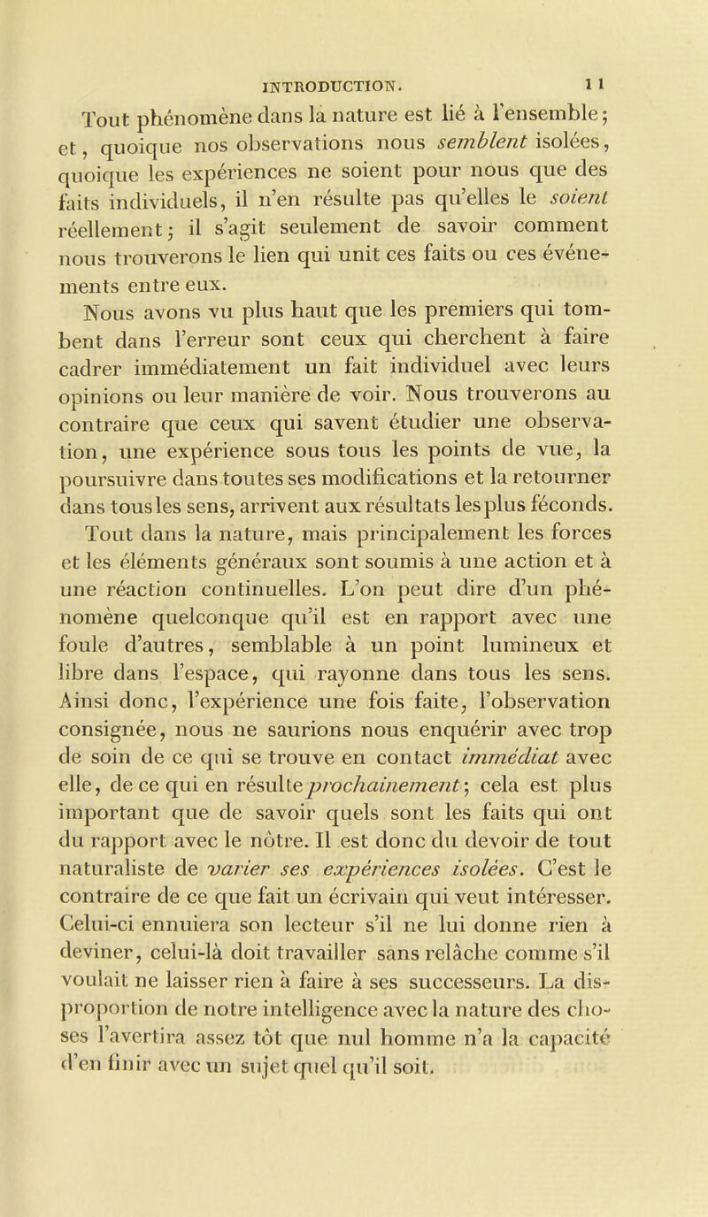 Tout phenomene clans la nature est lie a 1’ensemble; et, quoique nos observations nous semblent isolees, quoique les experiences ne soient pour nous que cles faits individuels, il n’en resulte pas qu’elles le soient reellementj il s’agit seulement cle savoir comment nous trouverons le lien qui unit ces faits ou ces evene- ments entre eux. Nous avons vu plus haut que les premiers qui tom- bent dans l’erreur sont ceux c|ui cherchent a faire cadrer immediatement un fait individuel avec leurs opinions ou leur maniere de voir. Nous trouverons au contraire que ceux qui savent etudier une observa- tion, une experience sous tous les points de vue, la poursuivre dans toutes ses modifications et la retourner dans tousles sens, arrivent aux resultats les plus feconds. Tout dans la nature, mais principalement les forces et les elements generaux sont sounds a une action et a une reaction continuelles. L’on peut dire cl’un phe- nomene quelconque qu’il est en rapport avec une foule d’autres, semblable a un point lumineux et fibre dans l’espace, qui rayonne dans tous les sens. Ainsi done, l’experience une fois faite, l’observation consignee, nous ne saurions nous enquerir avec trop de soin de ce qui se trouve en contact immediat avec elle, de ce qui en resulte prochai/iemenf, cela est plus important que de savoir quels sont les faits qui ont du rapport avec le notre. Il est clone clu devoir de tout naturaliste cle varier ses experiences isolees. C’est le contraire cle ce que fait un ecrivain qui veut interesser. Celui-ci ennuiera son lecteur s’il ne lui donne rien a deviner, celui-la cloit travailler sans relache comme s’il voulait ne laisser rien a faire a ses successeurs. La dis- proportion cle notre intelligence avec la nature des cho- ses l’avertira assez tot que nul homme n’a la capacite den finir avec un sujet cpiel qu’il soil.