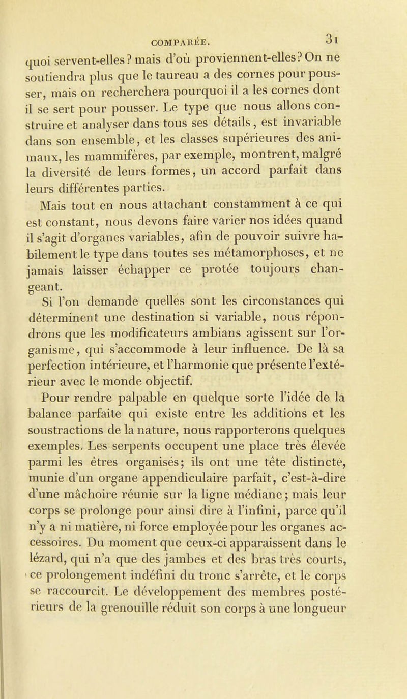 COMP A REE. >->1 quoi servent-elles? mais clou proviennent-elles?On ne soutiendra plus que le taurean a des cornes pour pous- ser, mais on recherchera pourquoi il a les cornes dont il se sert pour pousser. Le type que nous allons con- struire et analyser clans tous ses details , est invariable dans son ensemble, et les classes superieures des ani- maux, les mammiferes, par exemple, montrent, malgre la diversite cle leurs formes, un accord parfait clans leurs differentes parties. Mais tout en nous attachant constamment h ce qui est constant, nous clevons faire varier nos idees quancl il s’agit d’organes variables, afin de pouvoir suivre ha- bilement le type clans toutes ses metamorphoses, et ne jamais laisser echapper ce protee toujourvs chan- geant. Si l’on demande quelles sont les circonstances qui determinent une destination si variable, nous repon- drons que les modificateurs ambians agissent sur l’or- ganisme, qui s’accommode a leur influence. De la sa perfection interieure, et l harmonie que presente l’exte- rieur avec le monde objectif. Pour rendre palpable en quelque sorte l’idee cle la balance parfaite qui existe entre les additions et les soustractions cle la nature, nous rapporterons quelques exemples. Les serpents occupent une place tres elevee parmi les etres organises; ils ont une tete distincte, munie d’un organe appendiculaire parfait, c’est-a-dire d’une machoire reunie sur la ligne mediane; mais leur corps se prolonge pour ainsi dire a l’infini, parce qu’il n’y a ni matiere, ni force employee pour les organes ac- cessoires. Du moment que ceux-ci apparaissent clans le lezard, cpii n’a que des jambes et des bras tres courts, ce prolongement. indeflni du tronc s’arrete, et le corps se raccourcit. Le developpement des membres poste- rieurs cle la grenouille reduit son corps a une longueur