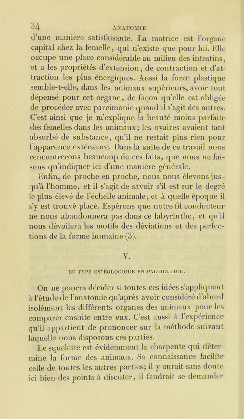 d’une maniere satisiaisanle. La matricc est l’organe capital cliez la femelle, qui n’existe que pour lui. Ellc occupe une place considerable au milieu des intestins, et a les proprietes d’cxtension, de contraction et de- traction les plus energiques. Aussi la force plastique semble-t-elle, dans les animaux superieurs, avoir tout depense pour cet organe, de fa^on qu’elle est obligee de proceder avec parcimonie quand il s’agit des autres. C’est ainsi que je ni’explique la beaute moins parfaite des femelles dans les animaux; les ovaires avaient tant absorbe de substance, qu’il ne restait plus rien pour l’apparence exterieure. Dans la suite de ce travail nous rencontrerons beaucoup de ces faits, que nous ne fai- sons qu’indiquer ici d’une maniere generate. Enfin, de proche en proche, nous nous elevons jus- qu’a rhomme, et il s’agit de savoir s’il est sur le degre le plus eleve de l’echelle animale, et a quelle epoque il s’y est trouve place. Esperons que notrefil conducteur ne nous abandonnera pas dans ce labyrinthe, et qu’il nous devoilera les motifs des deviations et des perfec- tions de la forme humaine (3). y. DU TYPE OSTEOLOGIQUE EN PARTICULIEH. On ne pourra decider si toutes ces idees s’appliquent a l’etude de l’anatomie qu’apres avoir considere d’abord isolement les differents organes des animaux pour les comparer ensuite entre eux. C’est aussi a l’experience qu’il appartient de prononcer sur la methode suivant laquelle nous disposons ces parlies. Le squelette est evidemment la charpente qui deter- mine la forme des animaux. Sa connaissance faciliie celle de toutes les autres parties; il y aurait sans doutc ici bien des points a discuter, il faudrait se demander