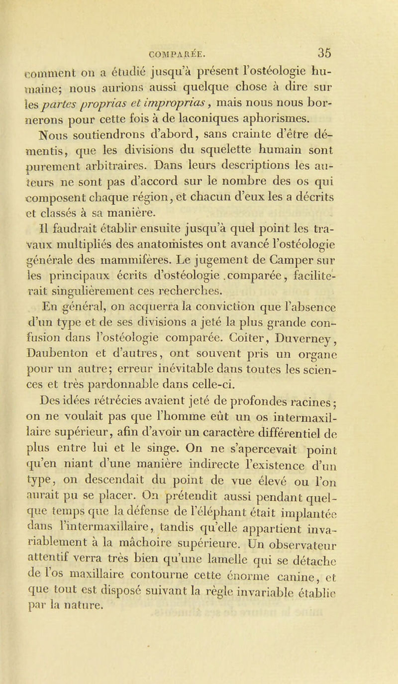 comment on a etudie jusqu’a present l’ost^ologie hu- maine; nous aurions aussi quelque chose a dire sur les partes proprias et improprias, mais nous nous bor- nerons pour cette fois a de laconiques aphorismes. Nous soutiendrons d’abord, sans crainte d’etre de- mentis, que les divisions du squelette humain sont purement arbitraires. Dans leurs descriptions les au- teurs ne sont pas d’accord sur le nombre des os qui composent. cliaque region, et chacun d’eux les a decrits et classes a sa maniere. II faudrait etablir ensuite jusqu’a quel point les tra- vaux multiplies des anatomistes ont avance l’osteologie generate des mammiferes. Le jugement de Camper sur les principaux ecrits d’osteologie . comparee, facilite- rait singulierement ces recherches. En general, on acquerra la conviction que 1’absence d’un type et de ses divisions a jete la plus grande con- fusion dans 1’osteologie comparee. Goiter, Duverney, Daubenton et d’autres, ont souvent pris un organe pour un autre; erreur inevitable dans toutes les scien- ces et tres pardonnable dans celle-ci. Des idees retrecies avaient jete de profondes racines; on ne voulait pas que l’homme eut un os intermaxil- laire superieur, afin d’avoir un caractere differentiel de plus entre lui et le singe. On ne s’apercevait point qu’en niant d’une maniere indirecte l’existence d’un type, on descendait du point de vue eleve ou l’on aurait pu se placer. On pretendit aussi pendant quel- que temps que la defense de lelephant etait implantee dans 1’intermaxillaire, tandis qu’elle appartient inva- riablement a la machoire superieure. Un observateur attentif verra tres bien qu’une lamelle qui se detache de l’os maxillaire contourne cette cnorme canine, et que tout est dispose suivant la regie invariable etablir par la nature.