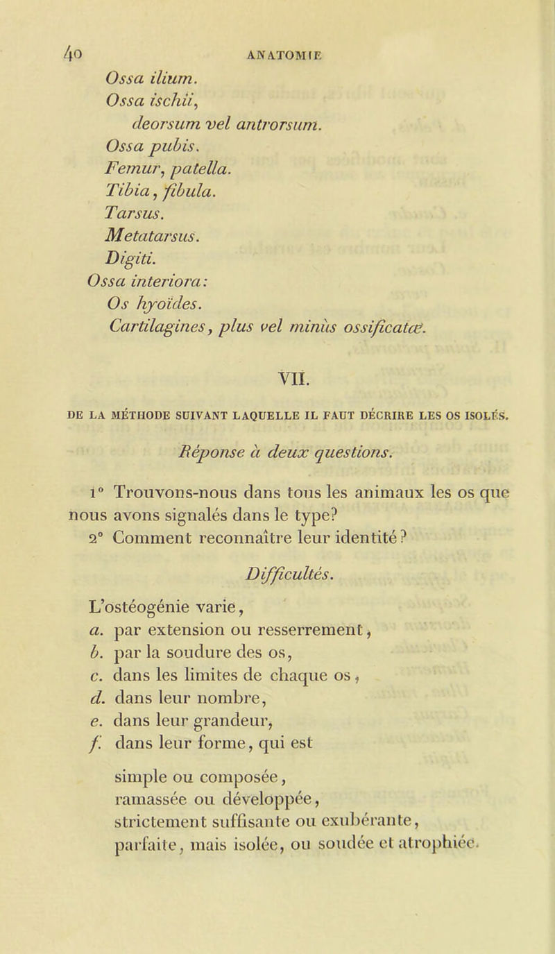 Ossa ilium. Ossa ischii, cleorsum vel antrorsum. Ossa pubis. Femur, patella. Tibia, fibula. Tarsus. Metatarsus. Digiti. Ossa interiora: Os hyo'ides. Cartilagines, plus vel minus ossificatee. VII. DE LA METHODE SUIVANT LAQUELLE IL FACT DECRIRE LES OS ISOLF.S. Reponse a deux questions. i° Trouvons-nous clans tons les animaux les os que nous avons signales dans le type? 2° Comment reconnaitre leur identite ? Difficultes. L’osteogenie varie, a. par extension ou resserrement, b. par la soudure des os, c. dans les limites de cliac[ue os , d. dans leur nombre, e. dans leur grandeur, /.' dans leur forme, qui est simple ou composee, ramassee ou developpee, strietement suffisante ou exuberante, parfaite, mais isolee, ou soudee et atrophiee.