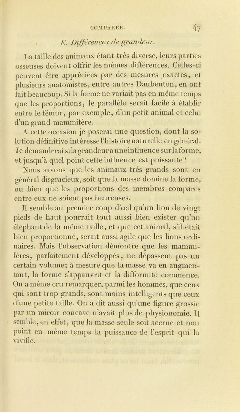 E. Differences de grandeur. La taille des animaux etant tres diverse, leurs parties osseuses doivent offrir les tnemes differences. Celles-ci peuvent etre appreciees par des mesures exactes, et plusieurs anatomistes, entre autres Daubenton, en ont fait beaucoup. Si la forme ne variait pas en meme temps que les proportions, le parallele serait facile a etablir entre le femur, par exemple, d’un petit animal et celui d’un grand mammifere. A cette occasion je poserai une question, clont la so- lution definitive interesserinstoirenaturelle en general. Je demanderai silagrandeurauneinfluence surlaforme, et jusqu’a cpiel point cette influence est puissante? Nous savons que les animaux tres grands sont en general disgracieux, soit que la masse domine la forme, ou bien que les proportions des membres compares entre eux ne soient pas heureuses. II semble au premier coup d’oeil qu’un lion de vingt pieds de bant pourrait tout aussi bien exister qu’un elephant de la meme taille, et que cet animal, s’il etail bien proportionne, serait aussi agile que les lions ordi- naires. Mais l’observation demontre que les mammi- feres, parfaitement developpes, ne depassent pas un certain volume; a mesure que la masse va en augmen- tant, la forme s’appauvrit et la difformite commence. On a meme cru remarquer, parmi les homines, que ceux qui sont trop grands, sont moins intelligents c[ue ceux d’une petite taille. On a dit aussi qu'une figure grossie par un miroir concave n’avait plus de pbysionomie. ll semble, en effet, que la masse seule soit accrue et non point en meme temps la puissance de l’esprit qui la vivifie.