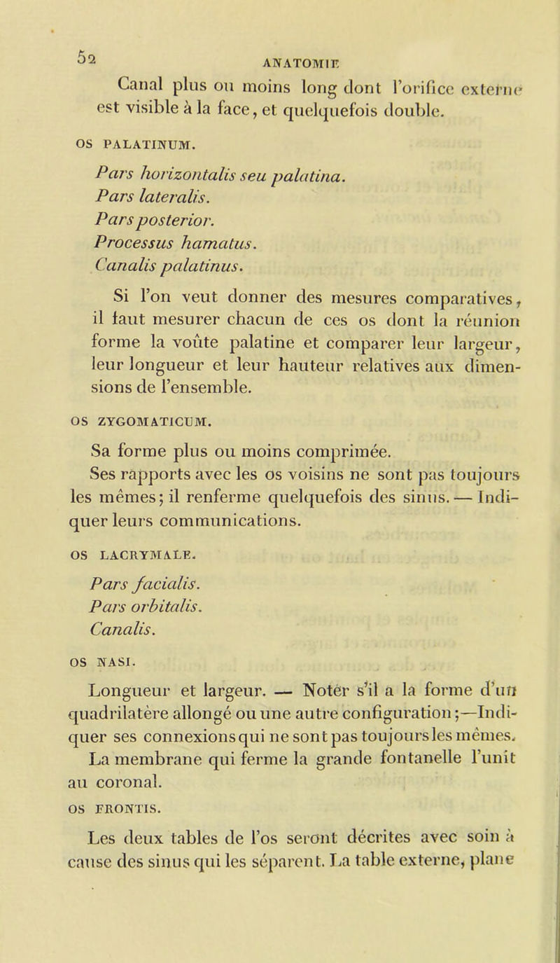 ANATOM1E Canal plus on moins long dont l’orifice extetne est visible a la face, et quelquefois double. OS PALATINUM. Pars horizontalis seu palatina. Pars lateralis. Pars posterior. Processus hamatus. Canalis palatinus. Si l’on veut donner des mesures comparatives r il taut mesurer chacun de ces os dont la reunion forme la voute palatine et comparer leur largeur, leur longueur et leur hauteur relatives aux dimen- sions de l’ensemble. OS ZYGOMATICUM. Sa forme plus ou moins comprimee. Ses rapports avec les os voisins ne sont pas toujours les memes; il renferme quelquefois des sinus.— Indi- querleurs communications. OS LACRYMALE. Pars facialis. Pars orbitalis. Canalis. os NASI. Longueur et largeur. — Noter s’il a la forme d’un quadrilatere allonge ou une autre configuration;—Indi- quer ses connexions qui ne sont pas toujours les memes. La membrane qui ferine la grande fontanelle burnt an coronal. os FRONTIS. Les deux tables de l’os seront decrites avec soin a cause des sinus qui les separent. La table externe, plane