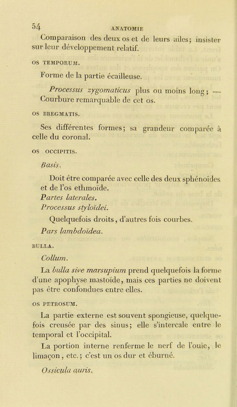 Comparaison cles deux os et tie leurs ailcs; insister snrleur developpement relatif. OS TEMPORUM. Forme de la partie ecailleuse. Processus zygomaticus plus ou moins lone;; — Courbure remarquable de cet os. OS EREGMATIS. Ses differentes formes; sa grandeur comparee a celle du coronal. os OCCIPITIS. Basis. Doit etre comparee avec celle des deux sphenoides et de l’os ethmoide. Parses laterales. Processus stylo'idei. Quelquefois droits, d’autres fois courbes. Pars lambdoidea. BULLA. Co Hum. La bulla sive marsupium prend quelquefois la forme d’une apophyse mastoide, inais ces parties ne doivent pas etre confondues entre elles. os PETROSUM. La partie externe est souvent spongieuse, quelque- fois creusee par des sinus; elle s’intercale entre le temporal et Foccipital. La portion interne renferme le nerf de l’oiue, le lima^on, etc.; c’est un os dur et eburne. Ossicula auris.