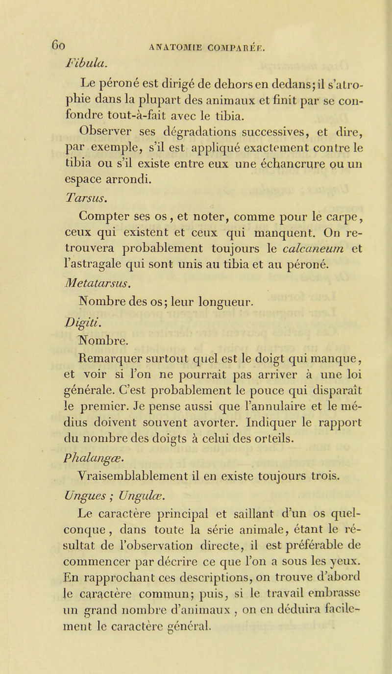 ANATOMIE COMPAREf; Fibula. Le perone est dirige de dehorsen dedans; il s’atro- phie dans la plupart des animaux et finit par se con- fondre tout-a-fait avec le tibia. Observer ses degradations successives, et dire, par exemple, s’il est applique exactement contre le tibia ou s’il existe entre eux une echancrure ou un espace arrondi. Tarsus. Compter ses os, et noter, comme pour le carpe, ceux qui existent et ceux qui manquent. On re- trouvera probablement toujours le calcaneum et 1’astragale qui sont unis au tibia et au perone. Metatarsus. Nombre des os; leur longueur. Digiti. Nombre. Remarquer surtout quel est le doigt qui manque, et voir si 1’on ne pourrait pas arriver a une loi generale. C’est probablement le pouce qui disparait le premier. Je pense aussi que l’annulaire et le me- dius doivent souvent avorter. Indiquer le rapport du nombre des doigts & celui des orteils. Phalangce. Yraisemblablement il en existe toujours trois. Ungues; Ungulce. Le caractere principal et saillant d’un os quel- conque , dans toute la serie animale, etant le re- sultat de l’observation directe, il est preferable de commencer par decrire ce que l’on a sous les yeux. En rapprochant ces descriptions, on trouve d’abord le caractere cominun; puis, si le travail embrasse un grand nombre d’animaux , on en deduira facile- men t le caractere general.