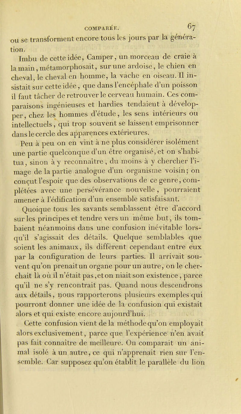 ou se transforment encore tons les jours par la genera- tion. Imbu de cette idee, Camper, un morceau de craie a la main, metamorphosait, surune ardoise, le chien en cheval, le cheval en homme, la vache en oiseau. II in- sistait sur cette idee, que dans l’encephale dun poisson il faut tacher de retrouver le cerveau humain. Ces com- paraisons ingenieuses et hardies tendaient a develop- per, chez les homines d etude, les sens interieurs ou intellectuels , qui trop souvent se laissent emprisonner danslecercle des apparences exterieures. Peu a peu on en vint a ne plus considerer isolement une partie quelconque d’un etre organise, et on s’habi- tua, sinon ay reconnaitre , du moins a y chercher l’i- mage de la partie analogue dun organisme voisin; on concut l’espoir que des observations de ce genre, com- pletees avec une perseverance nouvelle , pourraient amener a Pedification d’un ensemble satisfaisant. Quoique tons les savants semblassent etre d’accord sur les principes et tendre vers un meme but, ils tom- baient neanmoins dans une confusion inevitable lors- qu’il s’agissait des details. Quelque semblables que soient les animaux, ils different cependant entre eux par la configuration de leurs parties. II arrivait sou- vent qu’on prenaitun organe pourun autre, on le cher- chait la oil il n’etait pas,eton niait son existence, parce qu’il ne s’y rencontrait pas. Quand nous descendrons aux details, nous rapporterons plusieurs exemples qui pourront donner une idee de la confusion qui existait alors et qui existe encore aujourd’hui. Cette confusion vient dela methode qu’on employait alors exclusivement,, parce que Pexperience n’en avait pas fait connaitre de meilleure. On comparait un ani- mal isole a un autre, ce qui n’apprenait rien sur l’en- semble. Car supposez qu’on etablit le parallele du lion