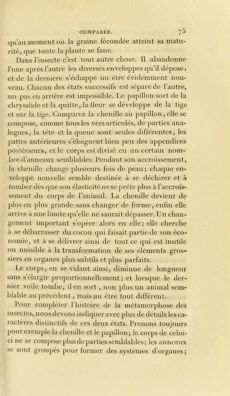 qu’au moment oil la graine fecondee atteint sa matu- rity, que toute laplante se fane. Dans i’insecte c’est tout autre chose. 11 abandonne l’une apresl’autre les diverses enveloppes qu’il depose> et de la derniere s’echappe un etre evidemment nou- veau. Chacun des etats successifs est separe de l’autre, un pas en arriere est impossible. Le papillon sort de la cbrysalide et la quitte, la fleur se developpe de la tige et sur la tige. Comparez la chenille au papillon, elle se compose, conime tousles vers articules, de parties ana- logues, la tete et la queue sont seules differentes, les pattes anterieures s’eloignent bien peu des appendices posterieurs, et le corps est divise en un certain nom- bre d’anneaux semblables. Pendant son accroissement, la chenille change plusieurs fois de peau; chaque en- veloppe nouvelle semble destinee a se dec.hirer et a tomber des que son elasticity nese prete plus a Faccrois- sement du corps de l’animal. La chenille devient de plus en plus grande sans changer de forme, enfin elle arrive a unelimite qu’elle ne saurait depasser. Un chan- gement important s’opere alors en elle; elle cherche a se debarrasser du cocon qui faisait partie de son eco- nomic, et a se delivrer ainsi de tout ce qui est inutile ou nuisible a la transformation de ses elements gros- siers en organes plus subtils et plus parfaits. Le corps, en se vidant ainsi, diminue de longueur sans s’elargir proportionnellement; et lorsque le der- nier voile tombe, il en sort , non plus un animal sem- blable au precedent, maisun etre tout different. Pour completer l’histoire de la metamorphose des insectes, nous devons indiquer avec plus de details les ca- racteres distinctifs de ces deux etats. Prenons toujours pourexemple la chenille et le papillon; le corps de celui- ci ne se compose plus de parties semblables; les anneaux se sont groupes pour former des systemes d’organes;