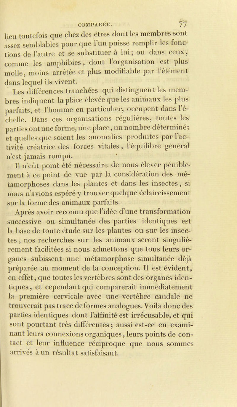 lieu toutefois que cliez des etres dont les membres sont assez semblables pour que Tun puisse remplir les fonc- tions de 1’autre et se substituer a Ini; ou dans ceux, comine les amphibies, dont l’organisation est plus inolle, moins arretee et plus modifiable par 1 element dans lequel ils vivent. Les differences tranchees qui distinguent les mem- bres indiquent la place eleveequeles animaux les plus parfaits, et 1’homme en particulier, occupent dans l e- chelle. Dans ces organisations regulieres, toutes les parties ontune forme, une place, un nombre determine; et quelles que soient les anomalies produites par 1’ac- tivite creatrice des forces vitales, lequilibre general n’est jamais rompu. II n'eut point ete necessaire de nous elever penible- ment a ce point de vue par la consideration des me- tamorphoses dans les plantes et dans les insectes, si nous n’avions esperey trouver quelque •eclaircissement sur la forme des animaux parfaits. Apres avoir reconnu que l’idee d’une transformation successive ou simultanee des parties identiques est la base de toute etude sur les plantes ou sur les insec- tes , nos recherches sur les animaux seront singulie- rement facilitees si nous admettons que tous leurs or- ganes subissent une metamorphose simultanee deja preparee au moment de la conception. II est evident, en effet, que toutes les vertebres sont des organes iden- tiques , et cependant qui comparerait immediatement la premiere cervicale avec une vertebre caudale ne trouverait pas trace deformes analogues. Voila done des parties identiques dont l’affinite est irrecusable, et qui sont pourtant tres differentes; aussi est-ce en exami- nant leurs connexions organiques, leurs points de con- tact et leur influence reciproque que nous sommes arrives a un resultat satisfaisant.