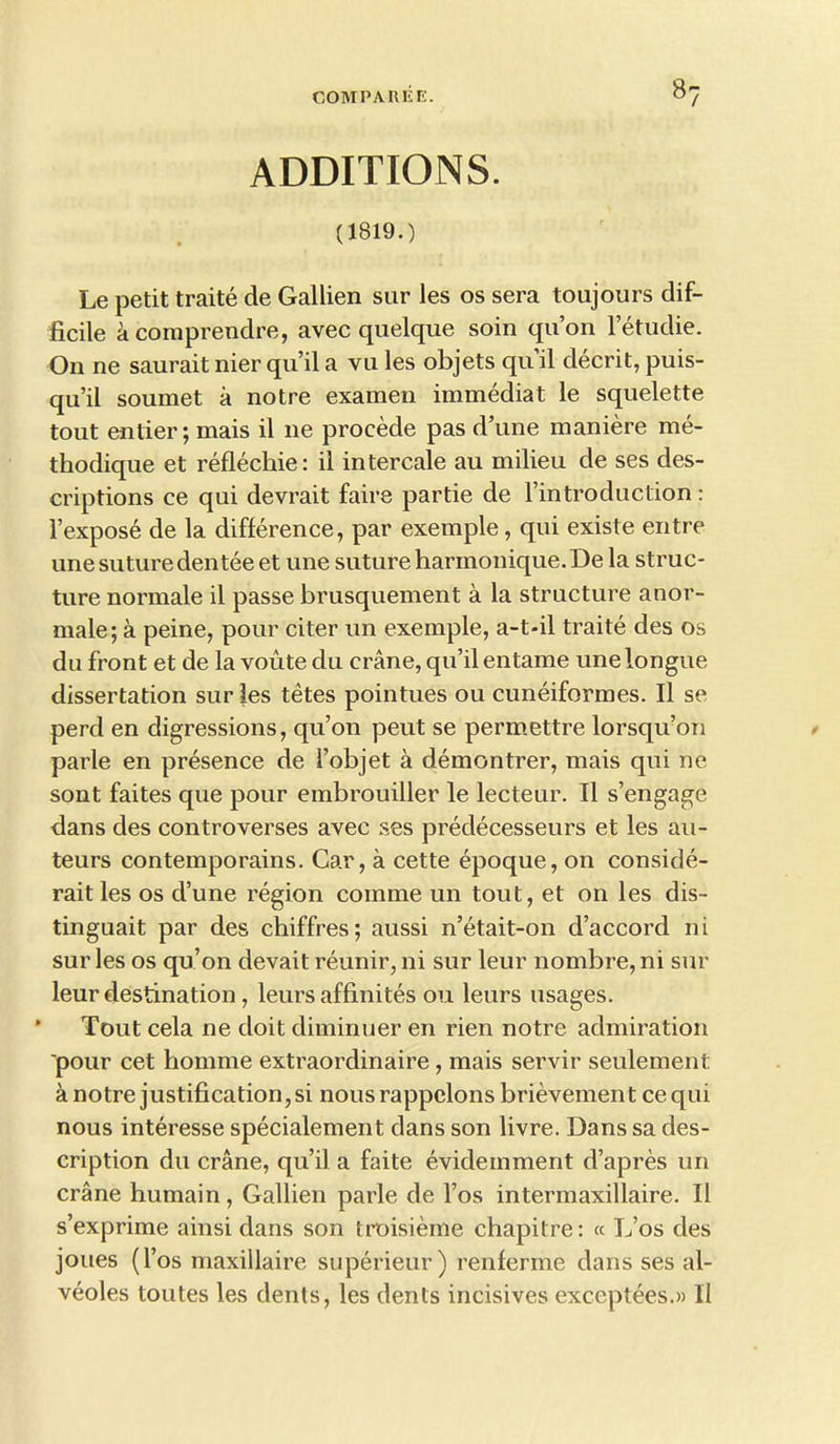 8? ADDITIONS. (1819.) Le petit traite de Gallien sur les os sera toujours dif- ficile acomprendre, avec quelque soin qu’on l’etudie. On ne saurait nier qu’il a vu les objets qu’il decrit, puis- qu’il soumet a notre examen immediat le squelette tout entier; mais il ne procede pas d’une maniere me- thodique et reflechie: il intercale au milieu de ses des- criptions ce qui devrait faire partie de l’introduction: l’expose de la difference, par exemple, qui existe entre une suture den tee et une suture harmonique. De la struc- ture normale il passe brusquement a la structure anor- male; a peine, pour citer un exemple, a-t-il traite des os du front et de la voute du crane, qu’il entame une longue dissertation sur les tetes pointues ou cuneiformes. Il se perd en digressions, qu’on peut se permettre lorsqu’on parle en presence de i’objet a demontrer, mais qui ne sont faites que pour embrouiller le lecteur. Il s’engage dans des controverses avec ses predecesseurs et les au- teurs contemporains. Car, a cette epoque, on conside- rait les os d’une region comme un tout, et on les dis- tinguait par des chiffres; aussi n’etait-on d’accord ni sur les os qu’on devait reunir, ni sur leur nombre, ni sur leur destination , leurs affinites ou leurs usages. Tout cela ne doit diminuer en rien notre admiration 'pour cet homme extraordinaire , mais servir seulement a notre justification, si nous rappclons brievement ce qui nous interesse specialement dans son livre. Dans sa des- cription du crane, qu’il a faite evidemment d’apres un crane humain, Gallien parle de l’os intermaxillaire. Il s’exprime ainsi dans son troisieme chapitre: « L’os des joues (l’os maxillaire superieur) renferme dans ses al- veoles toutes les dents, les dents incisives exceptees.» Il