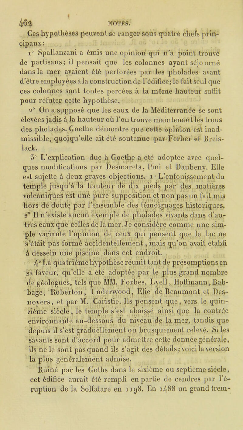 463 Nt)TF.S. Ccs hypo,theses peuvenl sc ranger sous quatre chefs prin- cipaux: i° Spallanzani a (hnis une opinion qui n’a point trouv6 de partisans; il pensait que les colonnes ayant s^journe dans la mer avaient <He perforees par les pliolades avant d’etre employees ala construction de l’ddifice; le fail seul que ces colonnes sont toutes perches a la mSme hauteur suffit pour refuter cette hypotliese. a0 On a suppose que les eaux de la Mediterranee se sont ^levees jadis a la hauteur ou Ton trouve maintenant les trous des pliolades. Goethe ddmonlre que cette opinion est inad- missible, quoiqu’elle ait ete soulenue par Ferber et Breis- lack. 5° L’explication due h Goethe a 6t6 adoptee avec quel- ques modifications par Desmarets, Pini et Daubeny. Elle est sujette a deux graves objections. i° L’enl'ouissement du temple jusqu’a la hauteur de dix pieds par des matieres volcaniques est urie pure supposition et non pas un fait mis hors de cloute par l’ensemble des temoignages historiques. 2° II n’existe aucun exemple de pliolades vivants dans d’au- tres eaux que celles delamer. Je considere comnie une sim- ple variante l’opinion de ceux qui pensent que le lac ne s’^tait pas forme accidentellement, mais qu’on avail etabli a dessein une piscine dans cet endroit. 4° La qualri<hne hypolhese reunit tant de pr^somptions en sa faveur, qu’elle a ete adoptee par le plus grand nombre de g^ologues, tels que MM. Forbes, Lyell, Hoffmann, Bab- bage, Roberton, Underwood, Elie de Beaumont et Des- noyers, et par M. Caristie. Ils pensent que, vers le quin- zieme siecle, le temple s’est abaisse ainsi que la contr£e environnante au-dessous du niveau de la mer, landis que depuis il s’est graduellement ou brusqucment releve. Si les savants sont d’accord pour admeltre cette donn6e g£nerale, ils ne le sont pasquand ils s’agit des details; voicila version la plus generalement admise. Ruine par les Goths dans le sixi^me ou scptieme siecle, cet edifice aurait 6te rempli en partie de cendres par l’e- ruption de la Solfatare en 1198. En 1488 un grand trem-
